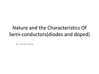 Nature and the Characteristics Of
Semi-conductors(diodes and doped)
  By: Amah Philip
 
