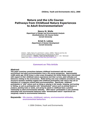 Children, Youth and Environments 16(1), 2006
Nature and the Life Course:
Pathways from Childhood Nature Experiences
to Adult Environmentalism1
Nancy M. Wells
Department of Design and Environmental Analysis
Bronfenbrenner Life Course Center
Cornell University
Kristi S. Lekies
Department of Human Development
Cornell University
Citation: Wells, Nancy M. and Kristi S. Lekies. (2006). “Nature and the Life
Course: Pathways from Childhood Nature Experiences to Adult
Environmentalism.” Children, Youth and Environments 16(1): 1-24. Retrieved
[date] from http://www.colorado.edu/journals/cye/.
Comment on This Article
Abstract
This paper examines connections between childhood involvement with the natural
environment and adult environmentalism from a life course perspective. Approximately
2,000 adults age 18-90 living in urban areas throughout the United States were interviewed
with respect to their childhood nature experiences and their current, adult attitudes and
behaviors relating to the environment. Model testing and cross-validation procedures using
structural equation modeling suggest that childhood participation with nature may set an
individual on a trajectory toward adult environmentalism. Specifically, childhood
participation in “wild” nature such as hiking or playing in the woods, camping, and hunting
or fishing, as well as participation with “domesticated” nature such as picking flowers or
produce, planting trees or seeds, and caring for plants in childhood have a positive
relationship to adult environmental attitudes. “Wild nature” participation is also positively
associated with environmental behaviors while “domesticated nature” experiences are
marginally related to environmental behaviors.
Keywords: life course, childhood, nature, environmental attitudes,
environmental behaviors
© 2006 Children, Youth and Environments
 