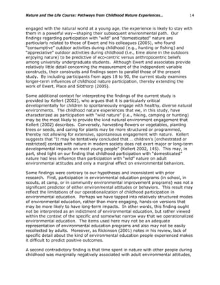 Nature and the Life Course: Pathways from Childhood Nature Experiences… 14
engaged with the natural world at a young age, the experience is likely to stay with
them in a powerful way—shaping their subsequent environmental path. Our
findings regarding participation with “wild” and “domesticated” nature are
particularly related to those of Ewert and his colleagues (2005), who found
“consumptive” outdoor activities during childhood (e.g., hunting or fishing) and
“appreciative” outdoor activities during childhood (i.e., time alone in the outdoors
enjoying nature) to be predictive of eco-centric versus anthropocentric beliefs
among university undergraduate students. Although Ewert and associates provide
relatively little detail concerning the measurement of the independent variable
constructs, their constructs and findings seem to parallel those of the present
study. By including participants from ages 18 to 90, the current study examines
longer-term influences of childhood nature participation, thereby extending the
work of Ewert, Place and Sibthorp (2005).
Some additional context for interpreting the findings of the current study is
provided by Kellert (2002), who argues that it is particularly critical
developmentally for children to spontaneously engage with healthy, diverse natural
environments. The childhood nature experiences that we, in this study, have
characterized as participation with “wild nature” (i.e., hiking, camping or hunting)
may be the most likely to provide the kind natural environment engagement that
Kellert (2002) describes. Conversely, harvesting flowers or vegetables, planting
trees or seeds, and caring for plants may be more structured or programmed,
thereby not allowing for extensive, spontaneous engagement with nature. Kellert
suggests that “It may be tentatively concluded that … children’s [orchestrated or
restricted] contact with nature in modern society does not exert major or long-term
developmental impacts on most young people” (Kellert 2002, 145). This may, in
part, shed light on our finding that childhood participation with “domesticated”
nature had less influence than participation with “wild” nature on adult
environmental attitudes and only a marginal effect on environmental behaviors.
Some findings were contrary to our hypotheses and inconsistent with prior
research. First, participation in environmental education programs (in school, in
scouts, at camp, or in community environmental improvement programs) was not a
significant predictor of either environmental attitudes or behaviors. This result may
reflect the limitations of our operationalization of childhood participation in
environmental education. Perhaps we have tapped into relatively structured modes
of environmental education, rather than more engaging, hands-on versions that
may be more likely to have long-term impacts. In other words, this finding ought
not be interpreted as an indictment of environmental education, but rather viewed
within the context of the specific and somewhat narrow way that we operationalized
environmental education. The items used here may not be an adequate
representation of environmental education programs and also may not be easily
recollected by adults. Moreover, as Rickinson (2001) notes in his review, lack of
specific detail about the kind of environmental education people experienced makes
it difficult to predict positive outcomes.
A second contradictory finding is that time spent in nature with other people during
childhood was marginally negatively associated with adult environmental attitudes,
 