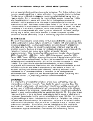 Nature and the Life Course: Pathways from Childhood Nature Experiences… 15
and not associated with adult environmental behaviors. This finding indicates that
the more people spent time in nature with others (i.e., parents, teachers, siblings,
friends) during childhood, the less pro-environmental attitudes they are likely to
have as adults. This is contrary to the results of Peterson and Hungerford (1981)
who found that time in nature with others during childhood was among the
influences cited by environmental educators as being influential in their own
environmental path. One interpretation of our finding is that the way this item was
constructed in this study may have tapped into nature-related activities that were
mandatory or in some way unpleasant, rather than providing insight regarding
positive nature experiences with other significant individuals. Moreover, perhaps
solitary play in nature, without the demands or distractions posed by other
individuals, may be particularly critical in influencing long-term environmentalism.
Contributions
This study makes several contributions. First, it extends the life course perspective
to the exploration of human-natural environment relations with a large sample from
the general population. Identifying connections between children’s engagement
with nature and their later life environmentalism is an important empirical and
practical concern. Evidence provided here indicates that early experiences with the
natural environment may indeed set a child on a trajectory toward
environmentalism. While the significant life experiences literature (e.g., Corcoran
1999; Chawla 1989; 1999; 2001; Kellert 1985; Peterson and Hungerford 1981;
Sward 1999; Tanner 1980) has attempted to examine linkages between childhood
nature experiences and adulthood, the focus has been explicitly on a select group of
individuals—environmental educators and activists—not on the population more
broadly. The current study suggests that connections between childhood
engagement with the natural environment and later life environmentalism are not
limited to individuals who work as environmental educators or activists. In
addition, by using structural equation modeling, this study provides a holistic
representation of the overall network of influences on the development of
environmentalism. In particular, this approach provides insight concerning both
direct and indirect (i.e., mediated) pathways to environmentalism.
Limitations
It is important to articulate the limitations of this study so that they might be
improved upon in future research. First, due to the use of secondary data, this
study did not employ scales with established reliability and validity regarding the
various types of childhood participation with nature, adult environmental attitudes
or adult environmental behaviors. Issues related to scale reliability are particularly
evident in some low internal consistency scores (see Appendix A). One might argue
however, that this is not a significant weakness due to the nature of what is being
measured. In particular, for the environmental behavior scale (KR-21= .30), it may
be reasonable not to expect high inter-item correlations. Each item may reflect a
different level of commitment to the environment, such that a person with modest
environmental commitment might recycle but not engage in any of the other pro-
environment behaviors. Future efforts in scale development might employ the
Rasch method. The Rasch approach (Bond and Fox 2001) adopts a probabilistic
measurement approach that reflects the variable difficulty of doing various
 