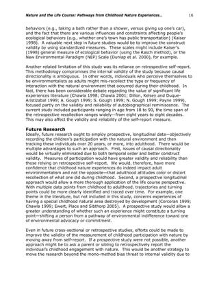 Nature and the Life Course: Pathways from Childhood Nature Experiences… 16
behaviors (e.g., taking a bath rather than a shower, versus giving up one’s car),
and the fact that there are various influences and constraints affecting people’s
ecological behaviors (e.g., whether one’s town has public transportation) (Kaiser
1998). A valuable next step in future studies would be to improve the construct
validity by using standardized measures. These scales might include Kaiser’s
(1998) general measure of ecological behavior (using the Rasch method), or the
New Environmental Paradigm (NEP) Scale (Dunlap et al. 2000), for example.
Another related limitation of this study was its reliance on retrospective self-report.
This methodology compromises the internal validity of the study because causal
directionality is ambiguous. In other words, individuals who perceive themselves to
be environmentalists as adults might mis-recollect the type or frequency of
interaction with the natural environment that occurred during their childhood. In
fact, there has been considerable debate regarding the value of significant life
experiences literature (Chawla 1998; Chawla 2001; Dillon, Kelsey and Duque-
Aristizabal 1999; A. Gough 1999; S. Gough 1999; N. Gough 1999; Payne 1999),
focused partly on the validity and reliability of autobiographical reminiscence. The
current study included participants ranging in age from 18 to 90, the time span of
the retrospective recollection ranges widely—from eight years to eight decades.
This may also affect the validity and reliability of the self-report measure.
Future Research
Ideally, future research ought to employ prospective, longitudinal data—objectively
recording the children’s participation with the natural environment and then
tracking these individuals over 20 years, or more, into adulthood. There would be
multiple advantages to such an approach. First, issues of causal directionality
would be virtually eliminated due to both temporal order and better construct
validity. Measures of participation would have greater validity and reliability than
those relying on retrospective self-report. We would, therefore, have more
confidence that childhood nature experiences do indeed impact adult
environmentalism and not the opposite—that adulthood attitudes color or distort
recollection of what one did during childhood. Second, a prospective longitudinal
approach would allow a more thorough application of the life course perspective.
With multiple data points from childhood to adulthood, trajectories and turning
points could be more clearly identified and traced over time. For example, one
theme in the literature, but not included in this study, concerns experiences of
having a special childhood natural area destroyed by development (Corcoran 1999;
Chawla 1999; Ewert, Place and Sibthorp 2005). A prospective study would allow a
greater understanding of whether such an experience might constitute a turning
point—shifting a person from a pathway of environmental indifference toward one
of environmental advocacy or commitment.
Even in future cross-sectional or retrospective studies, efforts could be made to
improve the validity of the measurement of childhood participation with nature by
moving away from self-report. If a prospective study were not possible, another
approach might be to ask a parent or sibling to retrospectively report the
individual’s childhood engagement with nature. This would be another strategy to
move the research beyond the mono-method bias threat to internal validity due to
 