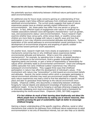 Nature and the Life Course: Pathways from Childhood Nature Experiences… 17
the potentially spurious relationship between childhood nature participation and
adult environmentalism.
An additional area for future study concerns gaining an understanding of how
different people might follow different pathways from childhood experiences to
adulthood environmentalism. The current study suggests that types of nature
experiences people have as children partially explain differences in adult
environmentalism. Yet, these paths may differ from one person or group to
another. In fact, different types of engagement with nature in childhood may
mediate associations between socio-demographic characteristics—such as gender,
race, and socioeconomic status—and environmentalism. Future research might
examine whether boys versus girls, white versus black, or wealthy versus poor
children are more likely to engage with nature in specific ways and how that
participation in turn may influence environmental attitudes and behaviors. Further
exploration of the varied pathways to environmentalism would contribute to the
development of environmental programs and targeting of specific outdoor
opportunities toward particular youth populations.
On another level, research might look more closely at explanatory or mediating
mechanisms concerning how or why childhood nature experiences bolster
environmental attitudes and behaviors. What is (are) the underlying
mechanism(s)? For example, by spending time in nature, do people develop a
sense of connection to the environment, build a greater knowledge structure
regarding plants and animals, or gain a sense of responsibility or stewardship for
nature which ultimately leads to environmental commitment? Ewert and colleagues
(2005) speculate how early childhood outdoor experiences may influence
subsequent environmentalism. They suggest three ways that childhood
participation in nature may affect the development of individual’s values. First,
involvement with nature may “precondition” a child toward pro-environment beliefs
and attitudes. Second, the social context within which a youngster participates in
natural environment activities may exert pro-environment social influences. Third,
early nature experiences may lead a child to first feel attached to a specific natural
place and later to generalize those feelings to the natural environment more
broadly. Chipeniuk (1995), who documents a relationship between childhood
foraging for natural objects and adolescent knowledge of biodiversity, provides
additional insight. It may be that by foraging or perhaps otherwise engaging with
or informally cataloging one’s local environment, children build a framework for
understanding the world around them. Chipenuik (1995, 507-508) suggests:
If in fact children do much of their learning about biodiversity and about the
effects people have on biodiversity by making use of natural resources, then
societies pursuing the goal of sustainability might do better to encourage
childhood foraging.
Gaining a clearer understanding of the specific cognitive, affective, social or other
mechanisms that underlie the pathways from childhood nature experiences to adult
environmentalism is not only of theoretical interest, but can also help us to identify
 