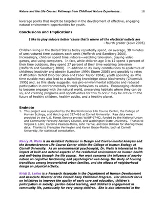 Nature and the Life Course: Pathways from Childhood Nature Experiences… 18
leverage points that might be targeted in the development of effective, engaging
natural environment opportunities for youth.
Conclusions and Implications
I like to play indoors better ‘cause that’s where all the electrical outlets are
- fourth grader (Louv 2005)
Children living in the United States today reportedly spend, on average, 30 minutes
of unstructured time outdoors each week (Hofferth and Sandberg 2000).
Increasingly, children spend time indoors—watching television, playing video
games, and using computers. In fact, while children age 3 to 12 spend 1 percent of
their time outdoors, they spend 27 percent of their time watching television
(Hofferth and Sandberg 2000). In addition to its likely contributions to epidemics of
childhood inactivity and obesity (Luepker 1999; Sturm 2005) and possibly to rates
of Attention Deficit Disorder (Kuo and Faber Taylor 2004), youth spending so little
time outside may also lead to a dwindling knowledge about biodiversity (Chipeniuk
1995) and, as this study suggests, less pro-environmental attitudes and reduced
participation in environmentally friendly behaviors as adults. Encouraging children
to become engaged with the natural world, preserving habitats where they can do
so, and creating programs and opportunities for this to occur may be critical to the
future of healthy children, healthy adults, and a healthy planet.
Endnote
1. This project was supported by the Bronfenbrenner Life Course Center, the College of
Human Ecology, and Hatch grant 327-416 at Cornell University. Raw data were
provided by the U.S. Forest Service project WAUF-97-02, funded by the National Urban
and Community Forestry Advisory Council, and Washington State University. Thanks to
Virginia I. Lohr, Caroline Pearson-Mims, John Tarnai, and Don Dillman for sharing these
data. Thanks to Françoise Vermeylen and Karen Grace-Martin, both at Cornell
University, for statistical consultation.
Nancy M. Wells is an Assistant Professor in Design and Environmental Analysis and
the Bronfenbrenner Life Course Center within the College of Human Ecology at
Cornell University. As an environmental psychologist, Dr. Wells is interested in the
impact of built and natural aspects of the residential environment on human health
and well-being through the life course. Her work concerns the influence of nearby
nature on cognitive functioning and psychological well-being, the study of housing
transitions among impoverished urban families, and the effects of neighborhood
design on physical activity.
Kristi S. Lekies is a Research Associate in the Department of Human Development
and Associate Director of the Cornell Early Childhood Program. Her interests focus
on initiatives to improve the quality of early care and education, children’s
participation in society, garden-based learning, and children’s engagement in
community life, particularly for very young children. She is also interested in the
 