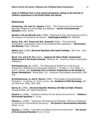 Nature and the Life Course: Pathways from Childhood Nature Experiences… 19
study of childhood from a cross-cultural perspective, looking at the diversity of
children’s experiences in the United States and abroad.
References
Armstrong, J.B. and J.C. Impara (1991). “The Impact of an Environmental
Education Program on Knowledge and Attitude.” Journal of Environmental
Education 22(4): 36-40.
Bentler, P.M and Bonett, D.G. (1980). “Significance Tests and Goodness-of-Fit in
the Analysis of Covariance Structures.” Psychological Bulletin 88: 588-606.
Bixler, R.D., M.F. Floyd and W.E. Hammitt (2002). “Environmental
Socialization: Quantitative Tests of the Childhood Play Hypothesis.” Environment
and Behavior 34(6): 795-818.
Bollen, K.A. (1989). Structural Equations with Latent Variables. New York: John
Wiley & Sons.
Bond, T.G. and C.M. Fox (2001). Applying the Rasch Model: Fundamental
Measurement in the Human Sciences. Mahwah, NJ: Lawrence Erlbaum Associates
Publishers.
Bronfenbrenner, U. (1995). “The Bioecological Model from a Life Course
Perspective: Reflections of a Participant Observer.” In Moen, P., G.H. Elder, Jr.,
and K. Lüscher, eds. Examining Lives in Context: Perspectives on the Ecology of
Human Development. Washington, D.C.: American Psychological Association, 599-
618.
Bronfenbrenner, U. and P. Morris (1998). “The Ecology of Developmental
Processes.” In Damon, W. and R. Lerner, eds. Handbook of Child Psychology, 5th
ed. New York: Wiley, 992-1028.
Byrne, B. (1994). Structural Equation Modeling with EQS and EQS/ Windows.
Thousand Oaks, CA: Sage Publications.
Chawla, L. (1988). “Children’s Concern for the Natural Environment.” Children’s
Environment Quarterly 5: 13-20.
Chawla, L. (1998). “Significant Life Experiences Revisited: A Review of Research
on Sources of Environmental Sensitivity.” The Journal of Environmental Education
29(3): 11-21.
Chawla, L. (1999). “Life Paths into Effective Environmental Action.” The Journal
of Environmental Education 31(1): 15-26.
 