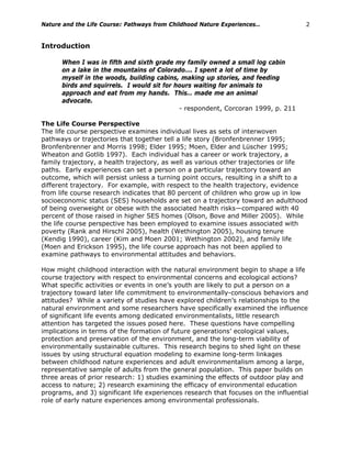 Nature and the Life Course: Pathways from Childhood Nature Experiences… 2
Introduction
When I was in fifth and sixth grade my family owned a small log cabin
on a lake in the mountains of Colorado…. I spent a lot of time by
myself in the woods, building cabins, making up stories, and feeding
birds and squirrels. I would sit for hours waiting for animals to
approach and eat from my hands. This… made me an animal
advocate.
- respondent, Corcoran 1999, p. 211
The Life Course Perspective
The life course perspective examines individual lives as sets of interwoven
pathways or trajectories that together tell a life story (Bronfenbrenner 1995;
Bronfenbrenner and Morris 1998; Elder 1995; Moen, Elder and Lüscher 1995;
Wheaton and Gotlib 1997). Each individual has a career or work trajectory, a
family trajectory, a health trajectory, as well as various other trajectories or life
paths. Early experiences can set a person on a particular trajectory toward an
outcome, which will persist unless a turning point occurs, resulting in a shift to a
different trajectory. For example, with respect to the health trajectory, evidence
from life course research indicates that 80 percent of children who grow up in low
socioeconomic status (SES) households are set on a trajectory toward an adulthood
of being overweight or obese with the associated health risks—compared with 40
percent of those raised in higher SES homes (Olson, Bove and Miller 2005). While
the life course perspective has been employed to examine issues associated with
poverty (Rank and Hirschl 2005), health (Wethington 2005), housing tenure
(Kendig 1990), career (Kim and Moen 2001; Wethington 2002), and family life
(Moen and Erickson 1995), the life course approach has not been applied to
examine pathways to environmental attitudes and behaviors.
How might childhood interaction with the natural environment begin to shape a life
course trajectory with respect to environmental concerns and ecological actions?
What specific activities or events in one’s youth are likely to put a person on a
trajectory toward later life commitment to environmentally-conscious behaviors and
attitudes? While a variety of studies have explored children’s relationships to the
natural environment and some researchers have specifically examined the influence
of significant life events among dedicated environmentalists, little research
attention has targeted the issues posed here. These questions have compelling
implications in terms of the formation of future generations’ ecological values,
protection and preservation of the environment, and the long-term viability of
environmentally sustainable cultures. This research begins to shed light on these
issues by using structural equation modeling to examine long-term linkages
between childhood nature experiences and adult environmentalism among a large,
representative sample of adults from the general population. This paper builds on
three areas of prior research: 1) studies examining the effects of outdoor play and
access to nature; 2) research examining the efficacy of environmental education
programs, and 3) significant life experiences research that focuses on the influential
role of early nature experiences among environmental professionals.
 