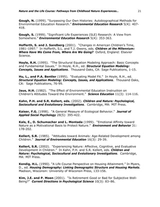 Nature and the Life Course: Pathways from Childhood Nature Experiences… 21
Gough, N. (1999). “Surpassing Our Own Histories: Autobiographical Methods for
Environmental Education Research.” Environmental Education Research 5(4): 407-
418.
Gough, S. (1999). “Significant Life Experiences (SLE) Research: A View from
Somewhere.” Environmental Education Research 5(4): 353-363.
Hofferth, S. and J. Sandberg (2001). “Changes in American Children’s Time,
1981–1997.” In Hofferth, S.L. and T.J. Owens, eds. Children at the Millennium:
Where Have We Come From, Where Are We Going? Oxford, England: Elsevier
Science.
Hoyle, R.H. (1995). “The Structural Equation Modeling Approach: Basic Concepts
and Fundamental Issues.” In Hoyle, R.H., ed. Structural Equation Modeling:
Concepts, Issues and Applications. Thousand Oaks, CA: Sage Publications, 1-15.
Hu, L., and P.A. Bentler (1995). “Evaluating Model Fit.” In Hoyle, R.H., ed.
Structural Equation Modeling: Concepts, Issues, and Applications. Thousand Oaks,
CA: Sage Publications, 76-99.
Jaus, H.H. (1982). “The Effect of Environmental Education Instruction on
Children’s Attitudes Toward the Environment.” Science Education 11(3): 114-116.
Kahn, P.H. and S.R. Kellert, eds. (2002). Children and Nature: Psychological,
Sociocultural and Evolutionary Investigations. Cambridge, MA: MIT Press.
Kaiser, F.G. (1998). “A General Measure of Ecological Behavior.” Journal of
Applied Social Psychology 28(5): 395-422.
Kals, E., D. Schumacher and L. Montada (1999). “Emotional Affinity toward
Nature as a Motivational Basis to Protect Nature.” Environment and Behavior 31:
178-202.
Kellert, S.R. (1985). “Attitudes toward Animals: Age-Related Development among
Children.” Journal of Environmental Education 16(3): 29-39.
Kellert, S.R. (2002). “Experiencing Nature: Affective, Cognitive, and Evaluative
Development in Children.” In Kahn, P.H. and S.R. Kellert, eds. Children and
Nature: Psychological, Sociocultural and Evolutionary Investigations. Cambridge,
MA: MIT Press.
Kendig, H.L. (1990). “A Life Course Perspective on Housing Attainment.” In Myers,
D., ed. Housing Demography: Linking Demographic Structure and Housing Markets.
Madison, Wisconsin: University of Wisconsin Press, 133-156.
Kim, J.E. and P. Moen (2001). “Is Retirement Good or Bad for Subjective Well-
Being?” Current Directions in Psychological Science 10(3): 83–86.
 
