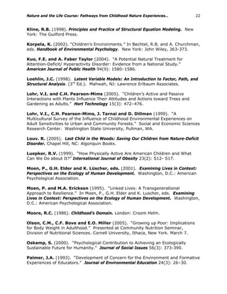 Nature and the Life Course: Pathways from Childhood Nature Experiences… 22
Kline, R.B. (1998). Principles and Practice of Structural Equation Modeling. New
York: The Guilford Press.
Korpela, K. (2002). “Children’s Environments.” In Bechtel, R.B. and A. Churchman,
eds. Handbook of Environmental Psychology. New York: John Wiley, 363-373.
Kuo, F.E. and A. Faber Taylor (2004). “A Potential Natural Treatment for
Attention-Deficit/ Hyperactivity Disorder: Evidence from a National Study.”
American Journal of Public Health 94(9): 1580–1586.
Loehlin, J.C. (1998). Latent Variable Models: An Introduction to Factor, Path, and
Structural Analysis. (3rd
Ed.). Mahwah, NJ: Lawrence Erlbaum Associates.
Lohr, V.I. and C.H. Pearson-Mims (2005). “Children’s Active and Passive
Interactions with Plants Influence Their Attitudes and Actions toward Trees and
Gardening as Adults.” Hort Technology 15(3): 472–476.
Lohr, V.I., C.H. Pearson-Mims, J. Tarnai and D. Dillman (1999). “A
Multicultural Survey of the Influence of Childhood Environmental Experiences on
Adult Sensitivities to Urban and Community Forests.” Social and Economic Sciences
Research Center. Washington State University, Pullman, WA.
Louv. R. (2005). Last Child in the Woods: Saving Our Children from Nature-Deficit
Disorder. Chapel Hill, NC: Algonquin Books.
Luepker, R.V. (1999). “How Physically Active Are American Children and What
Can We Do about It?” International Journal of Obesity 23(2): S12- S17.
Moen, P., G.H. Elder and K. Lüscher, eds. (2001). Examining Lives in Context:
Perspectives on the Ecology of Human Development. Washington, D.C.: American
Psychological Association.
Moen, P. and M.A. Erickson (1995). “Linked Lives: A Transgenerational
Approach to Resilience.” In Moen, P., G.H. Elder and K. Luscher, eds. Examining
Lives in Context: Perspectives on the Ecology of Human Development. Washington,
D.C.: American Psychological Association.
Moore, R.C. (1986). Childhood’s Domain. London: Croom Helm.
Olson, C.M., C.F. Bove and E.O. Miller (2005). “Growing up Poor: Implications
for Body Weight in Adulthood.” Presented at Community Nutrition Seminar,
Division of Nutritional Sciences. Cornell University, Ithaca, New York. March 7.
Oskamp, S. (2000). “Psychological Contribution to Achieving an Ecologically
Sustainable Future for Humanity.” Journal of Social Issues 56(3): 373-390.
Palmer, J.A. (1993). “Development of Concern for the Environment and Formative
Experiences of Educators.” Journal of Environmental Education 24(3): 26–30.
 