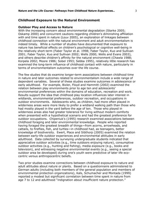 Nature and the Life Course: Pathways from Childhood Nature Experiences… 3
Childhood Exposure to the Natural Environment
Outdoor Play and Access to Nature
With the increasing concern about environmental degradation (Starke 2005;
Oskamp 2000) and concurrent cautions regarding children’s diminishing affiliation
with and time spent in nature (Louv 2005), an exploration of linkages between
childhood connection with the natural environment and adult environmentalism is
indeed timely. While a number of studies have documented that exposure to
nature has beneficial effects on children’s psychological or cognitive well-being in
the relatively short term (Faber Taylor et al. 1998; Faber Taylor, Kuo and Sullivan
2001; Faber Taylor, Kuo and Sullivan 2002; Wells 2000; Wells and Evans 2003),
and others describe children’s affinity for the natural environment (Chawla 1988;
Korpela 2002; Moore 1986; Sobel 1993; Sebba 1995), relatively little research has
examined the long-term influence of childhood contact with nature, particularly in
terms of environmentalism outcomes over the life course.
The few studies that do examine longer-term associations between childhood time
in nature and later outcomes related to environmentalism include a wide range of
dependent variables. Several of these studies examine outcomes in adolescence or
early adulthood. For example, Bixler, Floyd and Hammitt (2002) examined the
relation between play environments prior to age ten and adolescents’
environmental preferences within the domains of education, recreation and work.
Results support the idea that childhood play location influences later interest in
wildlands, environmental preferences, outdoor recreation, and occupations in
outdoor environments. Adolescents who, as children, had more often played in
wilderness areas were more likely to prefer a wildland walking path than those who
had mostly played in the yard before the age of ten. Those who played in
wilderness areas also had greater tolerance for living without modern comforts
when presented with a hypothetical scenario and had the greatest preference for
outdoor occupations. Chipeniuk’s (1995) research examined associations between
childhood foraging and later environmental knowledge. People who reported
having foraged the greatest breadth of things—from acorns, arrowheads, and
cattails, to fireflies, fish, and turtles—in childhood had, as teenagers, better
knowledge of biodiversity. Ewert, Place and Sibthorp (2005) examined the relation
between early-life outdoor experiences and environmental attitudes in early
adulthood. Data collected by surveying undergraduate students indicated that
appreciative outdoor activities (e.g., time outdoors enjoying nature), consumptive
outdoor activities (e.g., hunting and fishing), media exposure (e.g., books and
television), and witnessing negative environmental events (e.g., seeing a special
outdoor area be developed) during one’s youth were predictive of later life eco-
centric versus anthropocentric beliefs.
Two prior studies examine connections between childhood exposure to nature and
adult attitudes about nature or plants. Based on a questionnaire administered to
German adults (including both members of the general population and members of
environmental protection organizations), Kals, Schumacher and Montada (1999)
reported a modest but significant correlation between time spent in nature from
age 7 to 12 and adulthood “indignation about insufficient nature protection.”
 