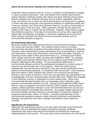 Nature and the Life Course: Pathways from Childhood Nature Experiences… 4
Indignation about protecting nature, in turn, is predictive of willingness to engage
in nature-protective behaviors. Lohr and Pearson-Mims (2005) examined the
relation between childhood contact with nature and adult attitudes toward plants.
Results indicated that childhood activities such as picking vegetables, planting
trees, and taking care of plants as well as having grown up living next to a garden
or flower bed were among the most significant predictors of adulthood beliefs that
“trees are calming” and “trees have personal meaning,” as well as having taken a
gardening class in the prior year. Other predictors included having spent time
outdoors with trees or in parks during childhood. Together, these studies suggest
that children’s playtime in the natural environment as well as other experiences
impact later life attitudes, knowledge, or behaviors regarding the environment.
Other research examines the effects of more structured activities such as
environmental education programs.
Environmental Education
Numerous studies have assessed the efficacy of environmental education programs
(for review see Rickinson 2001). This research tends to focus on whether
environmental education programs bring about change in knowledge and attitudes.
Typically, these assessments compare participants to non-participants or examine
pre-intervention versus post-intervention environmental knowledge, attitudes, or
sensitivity scores within a fairly short time frame (e.g., Armstrong and Impara
1991; Pooley and O’Connor 2000; Ramsey and Hungerford 1989). For example,
Jaus (1982) examined the effectiveness of a ten-week environmental education
program addressed to fifth graders. He found significant differences in
environmental attitude scores of the participants compared to a control group of
students who did not take part in the program. When the control group
subsequently received the same instruction, they also showed significantly more
positive environmental attitudes, in comparison with the pre-test. Cross-sectional
data from Kellert (1985) indicates that children who primarily learned about
animals in the context of school or at the zoo were generally less appreciative, less
knowledgeable, and less concerned about animals than were children who engaged
in bird watching, hunting, or belonged to animal-related clubs. While many
environmental education studies focus on knowledge and/or attitudes, some
examine environmental behaviors as well. Ramsey and Hungerford (1989) found
that an “issue investigation and action training” (IIAT) program among seventh
graders yielded significant changes in overt environmental behaviors as well as in
outcomes related to knowledge and sensitivity. One aspect notably lacking from
the environmental education literature is examinations of long-term efficacy of
programs beyond days, weeks, or months. A greater understanding of how
environmental education programs might influence individuals’ environmental
attitudes and behaviors over years, decades and lifetimes would indeed be
valuable.
Significant Life Experiences
Significant life experiences research is an area within the field of environmental
education that has attempted to explore connections between childhood
experiences with nature and adult environmental commitment by employing
autobiographical reminiscence. This work bears some resemblance to a life course
 