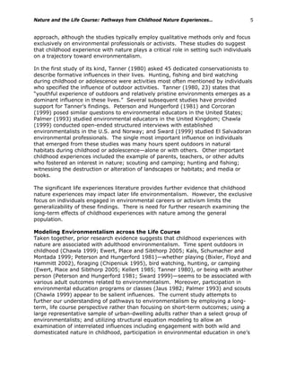 Nature and the Life Course: Pathways from Childhood Nature Experiences… 5
approach, although the studies typically employ qualitative methods only and focus
exclusively on environmental professionals or activists. These studies do suggest
that childhood experience with nature plays a critical role in setting such individuals
on a trajectory toward environmentalism.
In the first study of its kind, Tanner (1980) asked 45 dedicated conservationists to
describe formative influences in their lives. Hunting, fishing and bird watching
during childhood or adolescence were activities most often mentioned by individuals
who specified the influence of outdoor activities. Tanner (1980, 23) states that
“youthful experience of outdoors and relatively pristine environments emerges as a
dominant influence in these lives.” Several subsequent studies have provided
support for Tanner’s findings. Peterson and Hungerford (1981) and Corcoran
(1999) posed similar questions to environmental educators in the United States;
Palmer (1993) studied environmental educators in the United Kingdom; Chawla
(1999) conducted open-ended structured interviews with established
environmentalists in the U.S. and Norway; and Sward (1999) studied El Salvadoran
environmental professionals. The single most important influence on individuals
that emerged from these studies was many hours spent outdoors in natural
habitats during childhood or adolescence—alone or with others. Other important
childhood experiences included the example of parents, teachers, or other adults
who fostered an interest in nature; scouting and camping; hunting and fishing;
witnessing the destruction or alteration of landscapes or habitats; and media or
books.
The significant life experiences literature provides further evidence that childhood
nature experiences may impact later life environmentalism. However, the exclusive
focus on individuals engaged in environmental careers or activism limits the
generalizability of these findings. There is need for further research examining the
long-term effects of childhood experiences with nature among the general
population.
Modeling Environmentalism across the Life Course
Taken together, prior research evidence suggests that childhood experiences with
nature are associated with adulthood environmentalism. Time spent outdoors in
childhood (Chawla 1999; Ewert, Place and Sibthorp 2005; Kals, Schumacher and
Montada 1999; Peterson and Hungerford 1981)—whether playing (Bixler, Floyd and
Hammitt 2002), foraging (Chipeniuk 1995), bird watching, hunting, or camping
(Ewert, Place and Sibthorp 2005; Kellert 1985; Tanner 1980), or being with another
person (Peterson and Hungerford 1981; Sward 1999)—seems to be associated with
various adult outcomes related to environmentalism. Moreover, participation in
environmental education programs or classes (Jaus 1982; Palmer 1993) and scouts
(Chawla 1999) appear to be salient influences. The current study attempts to
further our understanding of pathways to environmentalism by employing a long-
term, life course perspective rather than focusing on short-term outcomes; using a
large representative sample of urban-dwelling adults rather than a select group of
environmentalists; and utilizing structural equation modeling to allow an
examination of interrelated influences including engagement with both wild and
domesticated nature in childhood, participation in environmental education in one’s
 