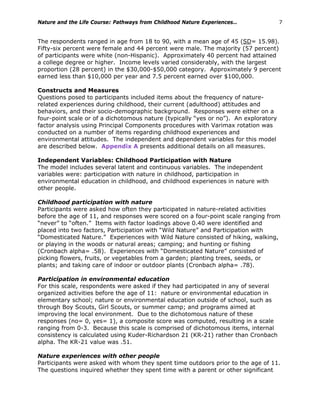 Nature and the Life Course: Pathways from Childhood Nature Experiences… 7
The respondents ranged in age from 18 to 90, with a mean age of 45 (SD= 15.98).
Fifty-six percent were female and 44 percent were male. The majority (57 percent)
of participants were white (non-Hispanic). Approximately 40 percent had attained
a college degree or higher. Income levels varied considerably, with the largest
proportion (28 percent) in the $30,000-$50,000 category. Approximately 9 percent
earned less than $10,000 per year and 7.5 percent earned over $100,000.
Constructs and Measures
Questions posed to participants included items about the frequency of nature-
related experiences during childhood, their current (adulthood) attitudes and
behaviors, and their socio-demographic background. Responses were either on a
four-point scale or of a dichotomous nature (typically “yes or no”). An exploratory
factor analysis using Principal Components procedures with Varimax rotation was
conducted on a number of items regarding childhood experiences and
environmental attitudes. The independent and dependent variables for this model
are described below. Appendix A presents additional details on all measures.
Independent Variables: Childhood Participation with Nature
The model includes several latent and continuous variables. The independent
variables were: participation with nature in childhood, participation in
environmental education in childhood, and childhood experiences in nature with
other people.
Childhood participation with nature
Participants were asked how often they participated in nature-related activities
before the age of 11, and responses were scored on a four-point scale ranging from
“never” to “often.” Items with factor loadings above 0.40 were identified and
placed into two factors, Participation with “Wild Nature” and Participation with
“Domesticated Nature.” Experiences with Wild Nature consisted of hiking, walking,
or playing in the woods or natural areas; camping; and hunting or fishing
(Cronbach alpha= .58). Experiences with “Domesticated Nature” consisted of
picking flowers, fruits, or vegetables from a garden; planting trees, seeds, or
plants; and taking care of indoor or outdoor plants (Cronbach alpha= .78).
Participation in environmental education
For this scale, respondents were asked if they had participated in any of several
organized activities before the age of 11: nature or environmental education in
elementary school; nature or environmental education outside of school, such as
through Boy Scouts, Girl Scouts, or summer camp; and programs aimed at
improving the local environment. Due to the dichotomous nature of these
responses (no= 0, yes= 1), a composite score was computed, resulting in a scale
ranging from 0-3. Because this scale is comprised of dichotomous items, internal
consistency is calculated using Kuder-Richardson 21 (KR-21) rather than Cronbach
alpha. The KR-21 value was .51.
Nature experiences with other people
Participants were asked with whom they spent time outdoors prior to the age of 11.
The questions inquired whether they spent time with a parent or other significant
 