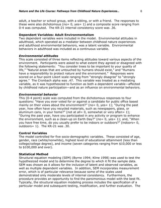 Nature and the Life Course: Pathways from Childhood Nature Experiences… 8
adult, a teacher or school group, with a sibling, or with a friend. The responses to
these were also dichotomous (no= 0, yes= 1) and a composite score ranging from
0-4 was computed. The KR-21 internal consistency score was .36.
Dependent Variables: Adult Environmentalism
Two dependent variables were included in the model. Environmental attitudes in
adulthood, which operated as a mediator between childhood nature experiences
and adulthood environmental behaviors, was a latent variable. Environmental
behaviors in adulthood was included as a continuous variable.
Environmental attitudes
This scale consisted of three items reflecting attitudes toward various aspects of the
environment. Participants were asked to what extent they agreed or disagreed with
the following statements: “You consider trees to be important to your quality of
life,” “Natural areas that are untouched by humans should exist,” and “Humans
have a responsibility to protect nature and the environment.” Responses were
scored on a four-point Likert scale ranging from “strongly disagree” to “strongly
agree.” The Cronbach alpha was .47. This variable was treated as a mediating
variable, as it was hypothesized to function as both a dependent variable—affected
by childhood nature participation—and as an influence on environmental behaviors.
Environmental behavior
This (0-4 point) scale was computed from the dichotomous responses to four
questions: “Have you ever voted for or against a candidate for public office based
mainly on their views about the environment?” (no= 0, yes= 1); “During the past
year, how often have you recycled materials, such as newspapers, glass, or
aluminum cans, in your home?” (not at all= 0, somewhat or very often= 1);
“During the past year, have you participated in any activity or program to enhance
the environment, such as a clean-up on Earth Day?” (no= 0, yes= 1); and, “When
you have free time, do you usually prefer to be indoors or outdoors?” (indoors= 0,
outdoors= 1). The KR-21 was .30.
Control Variables
The model controlled for five socio-demographic variables. These consisted of age,
gender, race (white/nonwhite), highest level of educational attainment (less than
college/college degree), and income (seven categories ranging from $10,000 or less
to $100,000 and over).
Statistical Method
Structural equation modeling (SEM) (Byrne 1994; Kline 1998) was used to test the
hypothesized model and to determine the degree to which it fit the sample data.
SEM was chosen as it allows for the inclusion of latent and observed variables, as
well as multiple dependent variables. In addition, SEM incorporates measurement
error, which is of particular relevance because some of the scales used
demonstrated only moderate levels of internal consistency. Furthermore, the
procedure provides an opportunity to find the parsimonious model with the best fit.
Typically, the structural equation modeling process includes the specification of a
particular model and subsequent testing, modification, and further evaluation. The
 