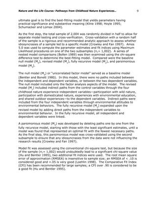 Nature and the Life Course: Pathways from Childhood Nature Experiences… 9
ultimate goal is to find the best-fitting model that yields parameters having
practical significance and substantive meaning (Kline 1998; Hoyle 1995;
Schumacker and Lomax 2004).
As the first step, the total sample of 2,004 was randomly divided in half to allow for
separate model testing and cross-verification. Cross-validation with a random half
of the sample is a rigorous and recommended analytic approach to assess whether
idiosyncrasies of a sample led to a specific model (Crowley and Fan 1997). Amos
5.0 was used to compute the parameter estimates and fit indices using Maximum
Likelihood procedures on one of the two subsamples (n1= 1,002). A series of
nested model comparisons (Bollen 1989) was then examined using the chi-square
difference test to determine the best-fitting model. Compared were the baseline
null model (M0
), revised model (M1
), fully recursive model (M2
), and parsimonious
model (M3
).
The null model (M0
) or “uncorrelated factor model” served as a baseline model
(Bentler and Bonett 1980). In this model, there were no paths included between
the independent and dependent variables, or between the two dependent variables.
The null model included only the factor analysis aspects of the model. The revised
model (M1
) included indirect paths from the control variables through the four
childhood nature experience independent variables—participation with wild nature,
participation with domesticated nature, experiences with environmental education,
and shared outdoor experiences—to the dependent variables. Indirect paths were
included from the four independent variables through environmental attitudes to
environmental behaviors. The fully recursive model (M2
) expanded upon the
revised model by adding direct paths from the independent variables to
environmental behavior. In the fully recursive model, all independent and
dependent variables were linked.
A parsimonious model (M3
) was developed by deleting paths one by one from the
fully recursive model, starting with those with the least significant estimates, until a
model was found that represented an optimal fit with the fewest necessary paths.
As the final step, this parsimonious model was cross-validated using the second
subsample to ensure that any idiosyncrasies from the data were not influencing the
research results (Crowley and Fan 1997).
Model fit was assessed using the conventional chi-square test, but because the size
of the sample (n1= 1,002) would undoubtedly lead to a significant chi-square value
(Hu and Bentler 1995), two additional fit indices were used. The root mean square
error of approximation (RMSEA) is insensitive to sample size; an RMSEA of < .10 is
considered good and <.05 is very good (Loehlin 1998). The Comparative Fit Index
(CFI) has been recommended for large samples; a CFI over .90 is considered to be
a good fit (Hu and Bentler 1995).
 