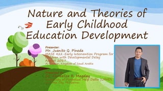 Nature and Theories of
Early Childhood
Education Development
Presenter:
Mr. Juanito Q. Pineda
MASE 422-Early Intervention Program for
Children with Developmental Delay
August 2017
Al-Khobar, Kingdom of Saudi Arabia
Presented to:
Dr. Flordeliza R. Magday
University of Perpetual Help Dalta (UPHD)
Las Piñas City, Philippines
 