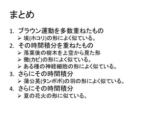まとめ 
1. ブラウン運動を多数重ねたもの 
 埃(ホコリ)の形によく似ている。 
2. その時間積分を重ねたもの 
 落葉後の樹木を上空から見た形 
 黴(カビ)の形によく似ている。 
 ある種の神経細胞の形によく似ている。 
3. さらにその時間積分 
 蒲公英(タンポポ)の羽の形によく似ている。 
4. さらにその時間積分 
 夏の花火の形に似ている。 
 
