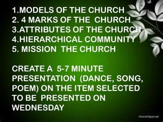 1.MODELS OF THE CHURCH
2. 4 MARKS OF THE CHURCH
3.ATTRIBUTES OF THE CHURCH
4.HIERARCHICAL COMMUNITY
5. MISSION THE CHURCH

CREATE A 5-7 MINUTE
PRESENTATION (DANCE, SONG,
POEM) ON THE ITEM SELECTED
TO BE PRESENTED ON
WEDNESDAY
 