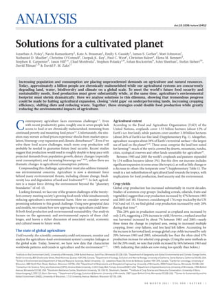 ANALYSIS                                                                                                                                                            doi:10.1038/nature10452




Solutions for a cultivated planet
Jonathan A. Foley1, Navin Ramankutty2, Kate A. Brauman1, Emily S. Cassidy1, James S. Gerber1, Matt Johnston1,
Nathaniel D. Mueller1, Christine O’Connell1, Deepak K. Ray1, Paul C. West1, Christian Balzer3, Elena M. Bennett4,
Stephen R. Carpenter5, Jason Hill1,6, Chad Monfreda7, Stephen Polasky1,8, Johan Rockstrom9, John Sheehan1, Stefan Siebert10,
                                                                                        ¨
David Tilman1,11 & David P. M. Zaks12



    Increasing population and consumption are placing unprecedented demands on agriculture and natural resources.
    Today, approximately a billion people are chronically malnourished while our agricultural systems are concurrently
    degrading land, water, biodiversity and climate on a global scale. To meet the world’s future food security and
    sustainability needs, food production must grow substantially while, at the same time, agriculture’s environmental
    footprint must shrink dramatically. Here we analyse solutions to this dilemma, showing that tremendous progress
    could be made by halting agricultural expansion, closing ‘yield gaps’ on underperforming lands, increasing cropping
    efficiency, shifting diets and reducing waste. Together, these strategies could double food production while greatly
    reducing the environmental impacts of agriculture.


         ontemporary agriculture faces enormous challenges1–3. Even                                  Agricultural extent

C        with recent productivity gains, roughly one in seven people lack
         access to food or are chronically malnourished, stemming from
continued poverty and mounting food prices4,5. Unfortunately, the situ-
                                                                                                     According to the Food and Agriculture Organization (FAO) of the
                                                                                                     United Nations, croplands cover 1.53 billion hectares (about 12% of
                                                                                                     Earth’s ice-free land), while pastures cover another 3.38 billion hectares
ation may worsen as food prices experience shocks from market specu-                                 (about 26% of Earth’s ice-free land) (Supplementary Fig. 1). Altogether,
lation, bioenergy crop expansion and climatic disturbances6,7. Even if we                            agriculture occupies about 38% of Earth’s terrestrial surface—the largest
solve these food access challenges, much more crop production will                                   use of land on the planet14,18. These areas comprise the land best suited
probably be needed to guarantee future food security. Recent studies                                 for farming19: much of the rest is covered by deserts, mountains, tundra,
suggest that production would need to roughly double to keep pace with                               cities, ecological reserves and other lands unsuitable for agriculture20.
projected demands from population growth, dietary changes (especially                                   Between 1985 and 2005 the world’s croplands and pastures expanded
meat consumption), and increasing bioenergy use1–4,8,9, unless there are                             by 154 million hectares (about 3%). But this slow net increase includes
dramatic changes in agricultural consumption patterns.                                               significant expansion in some areas (the tropics), as well as little change or
    Compounding this challenge, agriculture must also address tremend-                               a decrease in others (the temperate zone18; Supplementary Table 1). The
ous environmental concerns. Agriculture is now a dominant force                                      result is a net redistribution of agricultural land towards the tropics, with
behind many environmental threats, including climate change, biodi-                                  implications for food production, food security and the environment.
versity loss and degradation of land and freshwater10–12. In fact, agricul-
ture is a major force driving the environment beyond the ‘‘planetary                                 Crop yields
boundaries’’ of ref. 13.                                                                             Global crop production has increased substantially in recent decades.
    Looking forward, we face one of the greatest challenges of the twenty-                           Studies of common crop groups (including cereals, oilseeds, fruits and
first century: meeting society’s growing food needs while simultaneously                             vegetables) suggest that crop production increased by 47% between 1985
reducing agriculture’s environmental harm. Here we consider several                                  and 2005 (ref. 18). However, considering all 174 crops tracked by the UN
promising solutions to this grand challenge. Using new geospatial data                               FAO and ref. 15, we find global crop production increased by only 28%
and models, we evaluate how new approaches to agriculture could bene-                                during that time18.
fit both food production and environmental sustainability. Our analysis                                 This 28% gain in production occurred as cropland area increased by
focuses on the agronomic and environmental aspects of these chal-                                    only 2.4%, suggesting a 25% increase in yield. However, cropland area that
lenges, and leaves a richer discussion of associated social, economic                                was harvested increased by about 7% between 1985 and 2005—nearly
and cultural issues to future work.                                                                  three times the change in cropland area, owing to increased multiple
                                                                                                     cropping, fewer crop failures, and less land left fallow. Accounting for
The state of global agriculture                                                                      the increase in harvested land, average global crop yields increased by only
Until recently, the scientific community could not measure, monitor and                              20% between 1985 and 2005, substantially less than the often-cited 47%
analyse the agriculture–food–environment system’s complex linkages at                                production increase for selected crop groups. (Using the same methods as
the global scale. Today, however, we have new data that characterize                                 for the 20% result, we note that yields increased by 56% between 1965 and
worldwide patterns and trends in agriculture and the environment14–17.                               1985, indicating that yields are now rising less quickly than before.)
1
  Institute on the Environment (IonE), University of Minnesota, 1954 Buford Avenue, Saint Paul, Minnesota 55108, USA. 2Department of Geography and Global Environmental and Climate Change Centre,
McGill University, 805 Sherbrooke Street, West Montreal, Quebec H3A 2K6, Canada. 3Department of Ecology, Evolution and Marine Biology, University of California, Santa Barbara, California 93106, USA.
4
  School of Environment and Department of Natural Resource Sciences, McGill University, 111 Lakeshore Road, Ste Anne de Bellevue, Quebec H9X 3V9, Canada. 5Center for Limnology, University of
Wisconsin, 680 North Park Street, Madison, Wisconsin 53706, USA. 6Department of Bioproducts and Biosystems Engineering, University of Minnesota, 2004 Folwell Avenue, Minnesota 55108, USA.
7
  Consortium for Science, Policy and Outcomes (CSPO), Arizona State University, 1120 S Cady Mall, Tempe, Arizona 85287, USA. 8Department of Applied Economics, University of Minnesota, 1994 Buford
Avenue, Minnesota 55108, USA. 9Stockholm Resilience Centre, Stockholm University, SE-106 91, Stockholm, Sweden. 10Institute of Crop Science and Resource Conservation, University of Bonn,
Katzenburgweg 5, D53115, Bonn, Germany. 11Department of Ecology, Evolution & Behavior, University of Minnesota, 1987 Upper Buford Circle, Minnesota 55108, USA. 12Center for Sustainability and the
Global Environment (SAGE), University of Wisconsin, 1710 University Avenue, Madison, Wisconsin 53726, USA.


                                                                                                                                     0 0 M O N T H 2 0 1 1 | VO L 0 0 0 | N AT U R E | 1
 