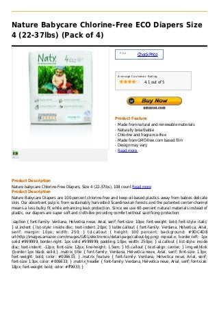 Nature Babycare Chlorine-Free ECO Diapers Size
4 (22-37lbs) (Pack of 4)

                                                                   Price :
                                                                             Check Price



                                                                  Average Customer Rating

                                                                                 4.1 out of 5




                                                              Product Feature
                                                              q   Made from natural and renewable materials
                                                              q   Naturally breathable
                                                              q   Chlorine and fragrance-free
                                                              q   Made from GMO-free corn based film
                                                              q   Design may vary
                                                              q   Read more




Product Description
Nature babycare Chlorine-Free Diapers, Size 4 (22-37Ibs), 108 count Read more
Product Description
Nature Babycare Diapers are 100-percent chlorine-free and keep oil-based plastics away from babies delicate
skin. Our absorbent pulp is from sustainably harvested Scandinavian forests and the patented center-channel
means a less bulky fit while enhancing leak protection. Since we use 60-percent natural materials instead of
plastic, our diapers are super soft and cloth-like providing comfort without sacrificing protection.

.caption { font-family: Verdana, Helvetica neue, Arial, serif; font-size: 10px; font-weight: bold; font-style: italic;
} ul.indent { list-style: inside disc; text-indent: 20px; } table.callout { font-family: Verdana, Helvetica, Arial,
serif; margin: 10px; width: 250; } td.callout { height: 100 percent; background: #9DC4D8
url(http://images.amazon.com/images/G/01/electronics/detail-page/callout-bg.png) repeat-x; border-left: 1px
solid #999999; border-right: 1px solid #999999; padding: 10px; width: 250px; } ul.callout { list-style: inside
disc; text-indent: -12px; font-size: 12px; line-height: 1.5em; } h5.callout { text-align: center; } img.withlink
{border:1px black solid;} .matrix_title { font-family: Verdana, Helvetica neue, Arial, serif; font-size: 13px;
font-weight: bold; color: #006633; } .matrix_feature { font-family: Verdana, Helvetica neue, Arial, serif;
font-size: 13px; color: #006633; } .matrix_header { font-family: Verdana, Helvetica neue, Arial, serif; font-size:
18px; font-weight: bold; color: #ff9933; }
 