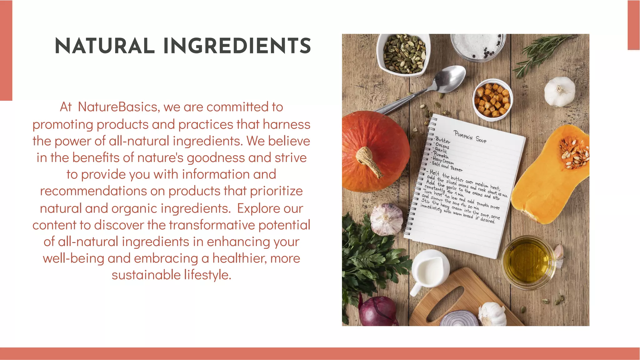 NATURAL INGREDIENTS
At NatureBasics, we are committed to
promoting products and practices that harness
the power of all-natural ingredients. We believe
in the benefits of nature's goodness and strive
to provide you with information and
recommendations on products that prioritize
natural and organic ingredients. Explore our
content to discover the transformative potential
of all-natural ingredients in enhancing your
well-being and embracing a healthier, more
sustainable lifestyle.
 