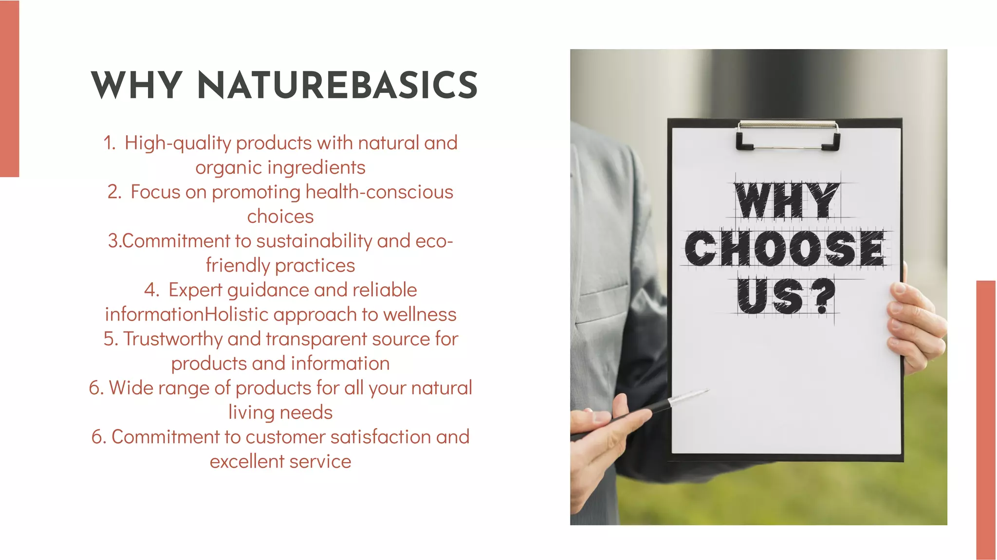 WHY NATUREBASICS
1. High-quality products with natural and
organic ingredients
2. Focus on promoting health-conscious
choices
3.Commitment to sustainability and eco-
friendly practices
4. Expert guidance and reliable
informationHolistic approach to wellness
5. Trustworthy and transparent source for
products and information
6. Wide range of products for all your natural
living needs
6. Commitment to customer satisfaction and
excellent service
 