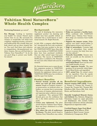 Tahitian Noni NatureBorn™
          Whole Health Complex
          Positioning Statement. go natural™.           Background:                                          the risk of heart disease.†
                                                             The task of developing this innovative •	 	 elps you maintain a healthy heart.
                                                                                                             H
          Key Message. Looking to maximize supplement product was daunting and                               When combined with TAHITIAN
          your health? Go natural. Nature’s much couldn’t have been possible without an                      NONI® Juice, Tahitian Noni Nature-
          smarter than we are. She surrounds her individual who is world famous in nutri-                    Born helps you maximize heart health
          vitamins in wonderfully rich whole food tional research: Dr. Ralph Heinicke.             