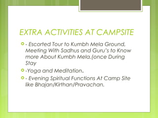 EXTRA ACTIVITIES AT CAMPSITE
-  Escorted Tour to Kumbh Mela Ground,
  Meeting With Sadhus and Guru’s to Know
  more About Kumbh Mela.(once During
  Stay
 -Yoga and Meditation.
 - Evening Spiritual Functions At Camp Site
  like Bhajan/Kirthan/Pravachan.
 