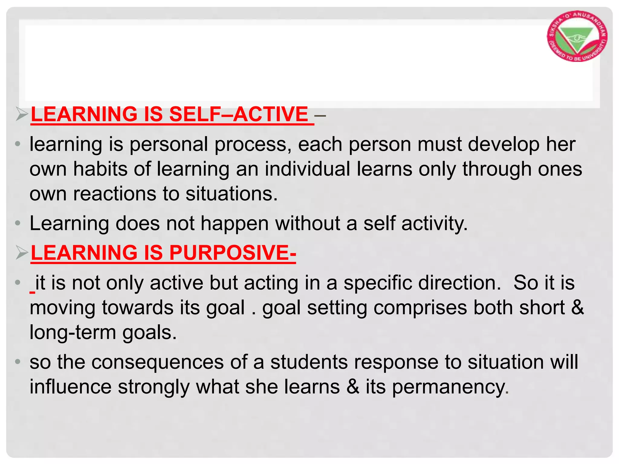 LEARNING IS SELF–ACTIVE –
• learning is personal process, each person must develop her
own habits of learning an individual learns only through ones
own reactions to situations.
• Learning does not happen without a self activity.
LEARNING IS PURPOSIVE-
• it is not only active but acting in a specific direction. So it is
moving towards its goal . goal setting comprises both short &
long-term goals.
• so the consequences of a students response to situation will
influence strongly what she learns & its permanency.
 