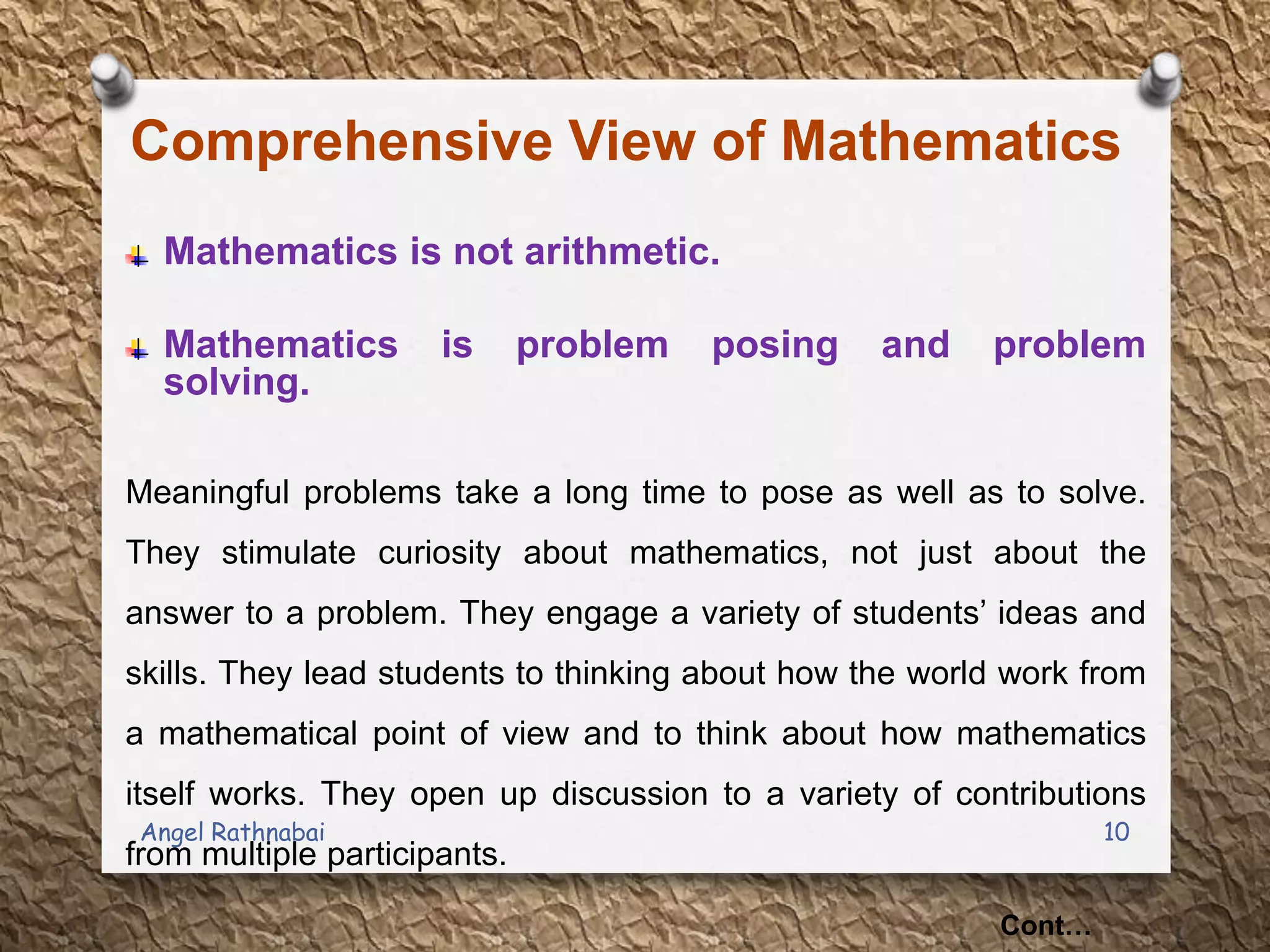 Comprehensive View of Mathematics
Mathematics is not arithmetic.
Mathematics is problem posing and problem
solving.
Meaningful problems take a long time to pose as well as to solve.
They stimulate curiosity about mathematics, not just about the
answer to a problem. They engage a variety of students‟ ideas and
skills. They lead students to thinking about how the world work from
a mathematical point of view and to think about how mathematics
itself works. They open up discussion to a variety of contributions
from multiple participants.
Cont…
10Angel Rathnabai
 