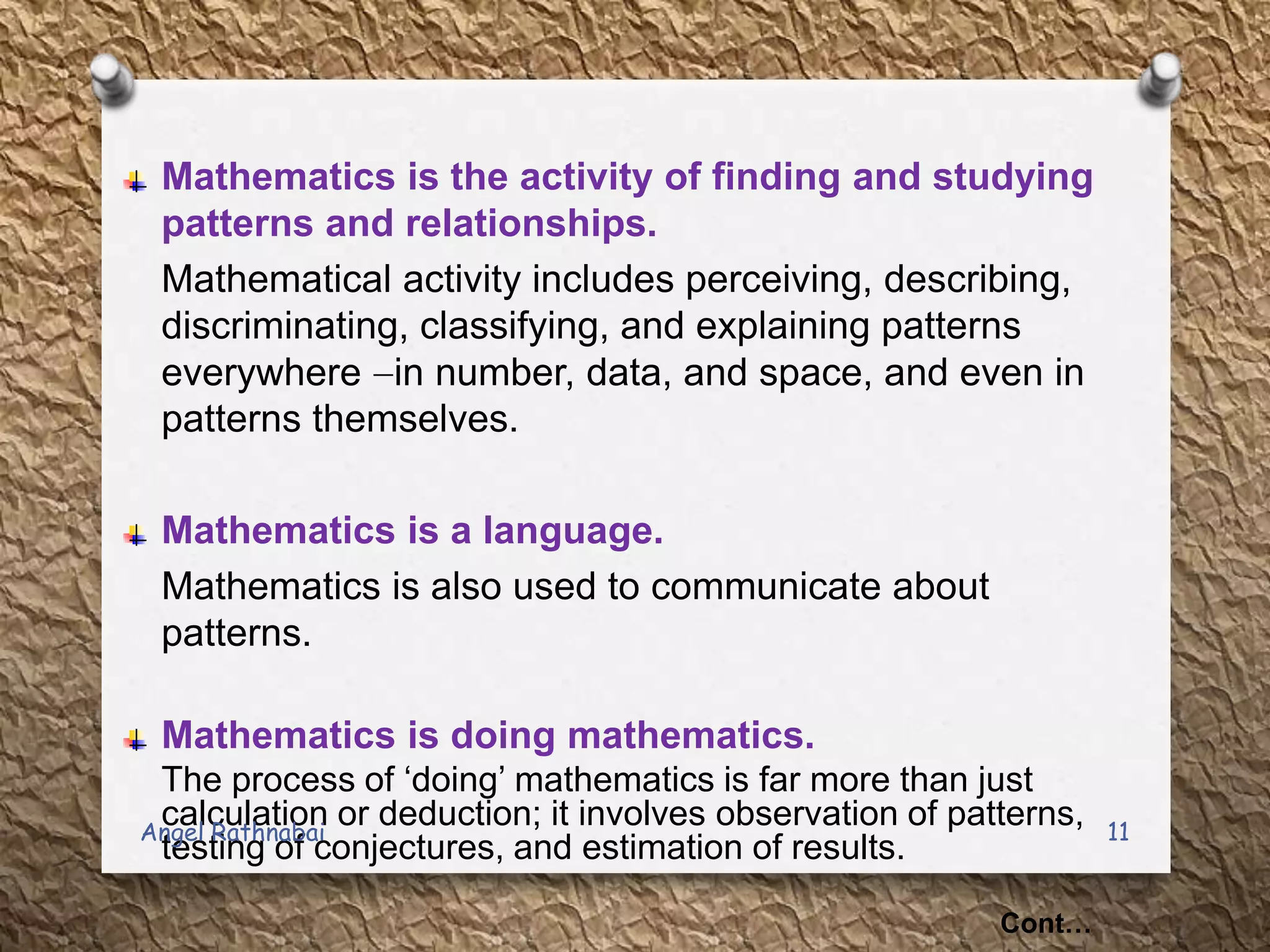 Mathematics is the activity of finding and studying
patterns and relationships.
Mathematical activity includes perceiving, describing,
discriminating, classifying, and explaining patterns
everywhere in number, data, and space, and even in
patterns themselves.
Mathematics is a language.
Mathematics is also used to communicate about
patterns.
Mathematics is doing mathematics.
The process of „doing‟ mathematics is far more than just
calculation or deduction; it involves observation of patterns,
testing of conjectures, and estimation of results.
Cont…
11Angel Rathnabai
 