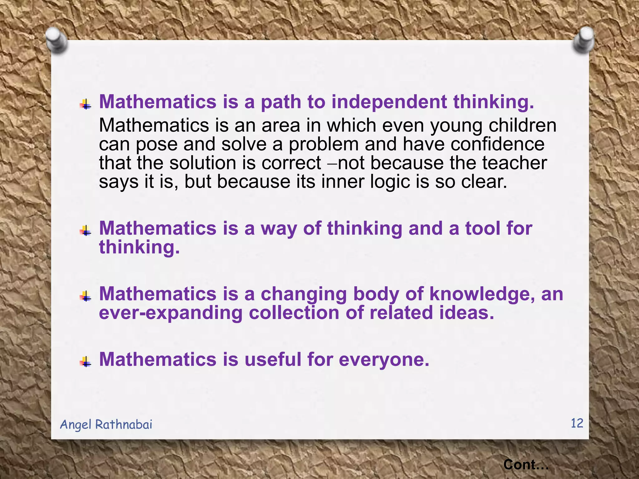 Mathematics is a path to independent thinking.
Mathematics is an area in which even young children
can pose and solve a problem and have confidence
that the solution is correct not because the teacher
says it is, but because its inner logic is so clear.
Mathematics is a way of thinking and a tool for
thinking.
Mathematics is a changing body of knowledge, an
ever-expanding collection of related ideas.
Mathematics is useful for everyone.
Cont…
12Angel Rathnabai
 