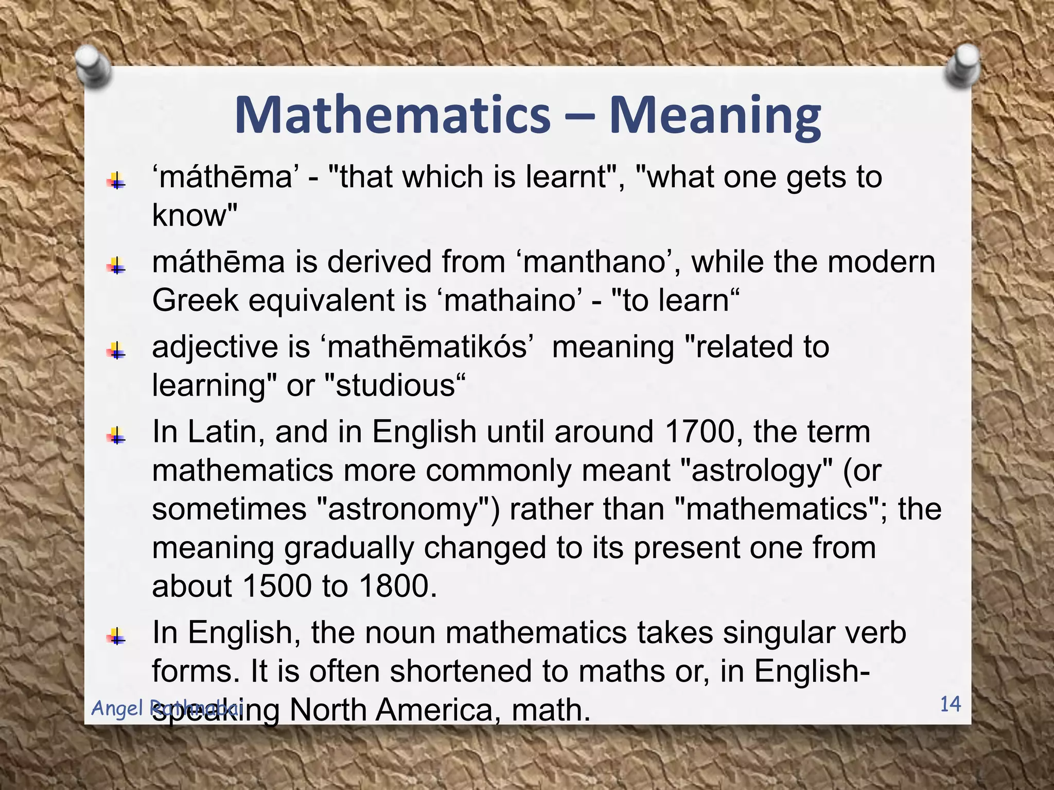 Mathematics – Meaning
„máthēma‟ - "that which is learnt", "what one gets to
know"
máthēma is derived from „manthano‟, while the modern
Greek equivalent is „mathaino‟ - "to learn“
adjective is „mathēmatikós‟ meaning "related to
learning" or "studious“
In Latin, and in English until around 1700, the term
mathematics more commonly meant "astrology" (or
sometimes "astronomy") rather than "mathematics"; the
meaning gradually changed to its present one from
about 1500 to 1800.
In English, the noun mathematics takes singular verb
forms. It is often shortened to maths or, in English-
speaking North America, math. 14Angel Rathnabai
 