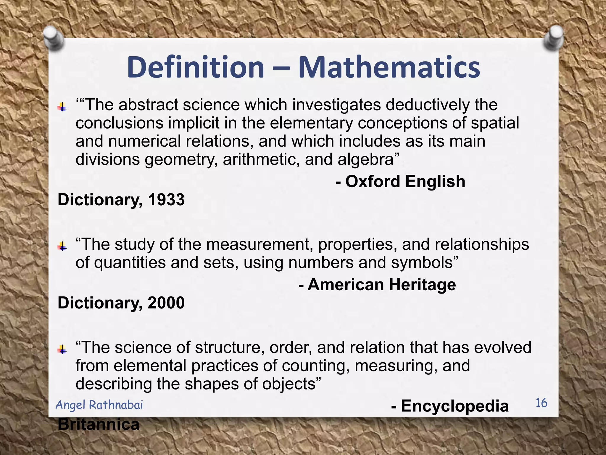 Definition – Mathematics
„“The abstract science which investigates deductively the
conclusions implicit in the elementary conceptions of spatial
and numerical relations, and which includes as its main
divisions geometry, arithmetic, and algebra”
- Oxford English
Dictionary, 1933
“The study of the measurement, properties, and relationships
of quantities and sets, using numbers and symbols”
- American Heritage
Dictionary, 2000
“The science of structure, order, and relation that has evolved
from elemental practices of counting, measuring, and
describing the shapes of objects”
- Encyclopedia
Britannica
16Angel Rathnabai
 