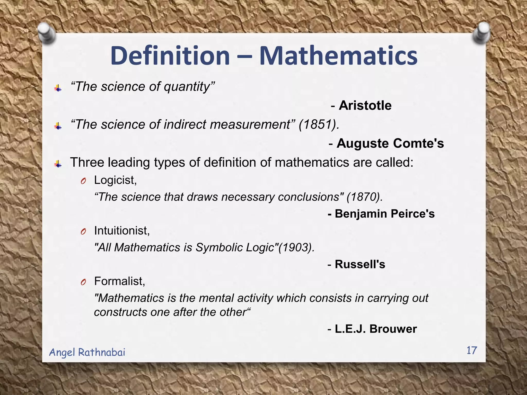 Definition – Mathematics
“The science of quantity”
- Aristotle
“The science of indirect measurement” (1851).
- Auguste Comte's
Three leading types of definition of mathematics are called:
O Logicist,
“The science that draws necessary conclusions" (1870).
- Benjamin Peirce's
O Intuitionist,
"All Mathematics is Symbolic Logic"(1903).
- Russell's
O Formalist,
"Mathematics is the mental activity which consists in carrying out
constructs one after the other“
- L.E.J. Brouwer
17Angel Rathnabai
 