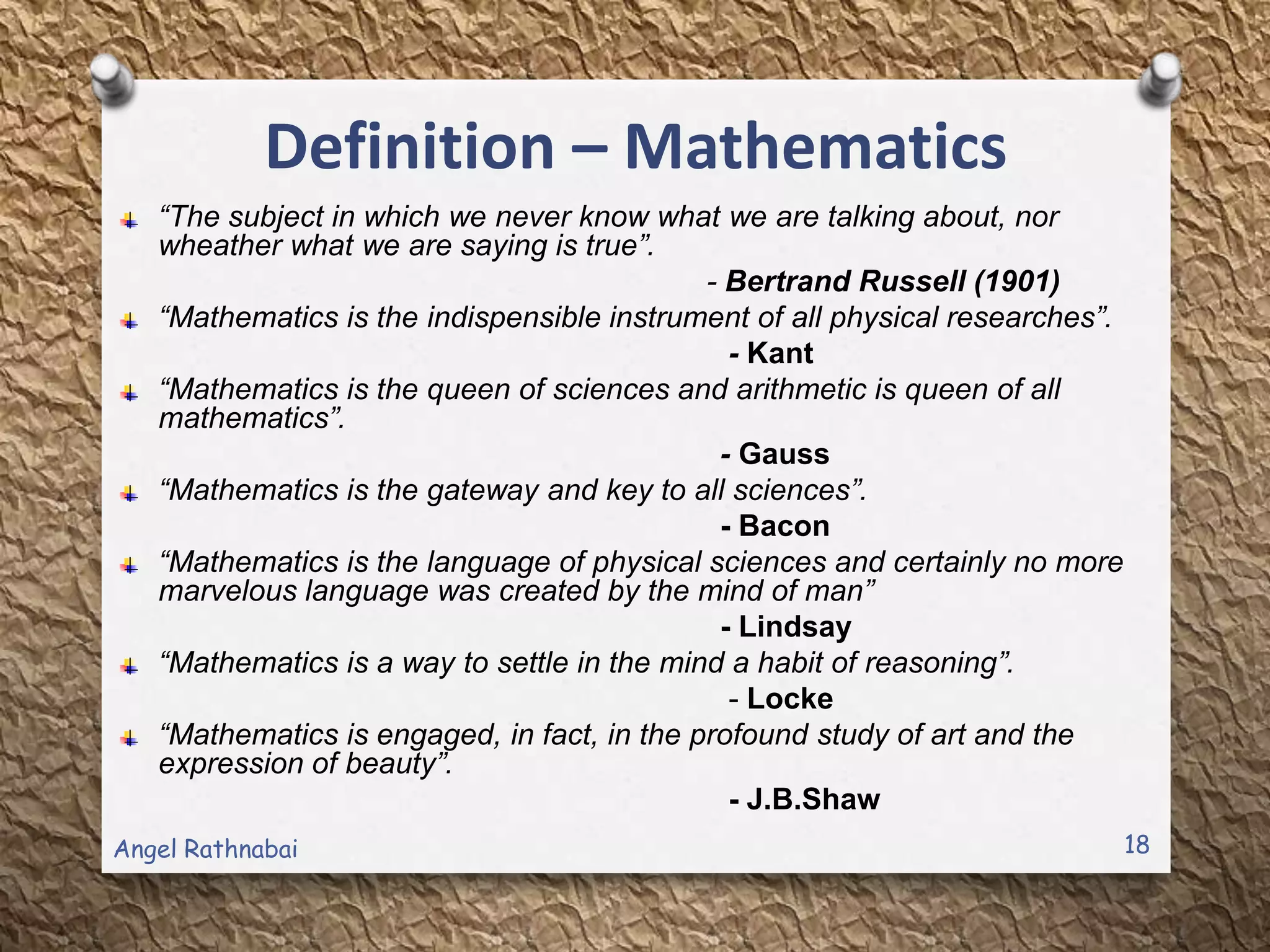 Definition – Mathematics
“The subject in which we never know what we are talking about, nor
wheather what we are saying is true”.
- Bertrand Russell (1901)
“Mathematics is the indispensible instrument of all physical researches”.
- Kant
“Mathematics is the queen of sciences and arithmetic is queen of all
mathematics”.
- Gauss
“Mathematics is the gateway and key to all sciences”.
- Bacon
“Mathematics is the language of physical sciences and certainly no more
marvelous language was created by the mind of man”
- Lindsay
“Mathematics is a way to settle in the mind a habit of reasoning”.
- Locke
“Mathematics is engaged, in fact, in the profound study of art and the
expression of beauty”.
- J.B.Shaw
18Angel Rathnabai
 