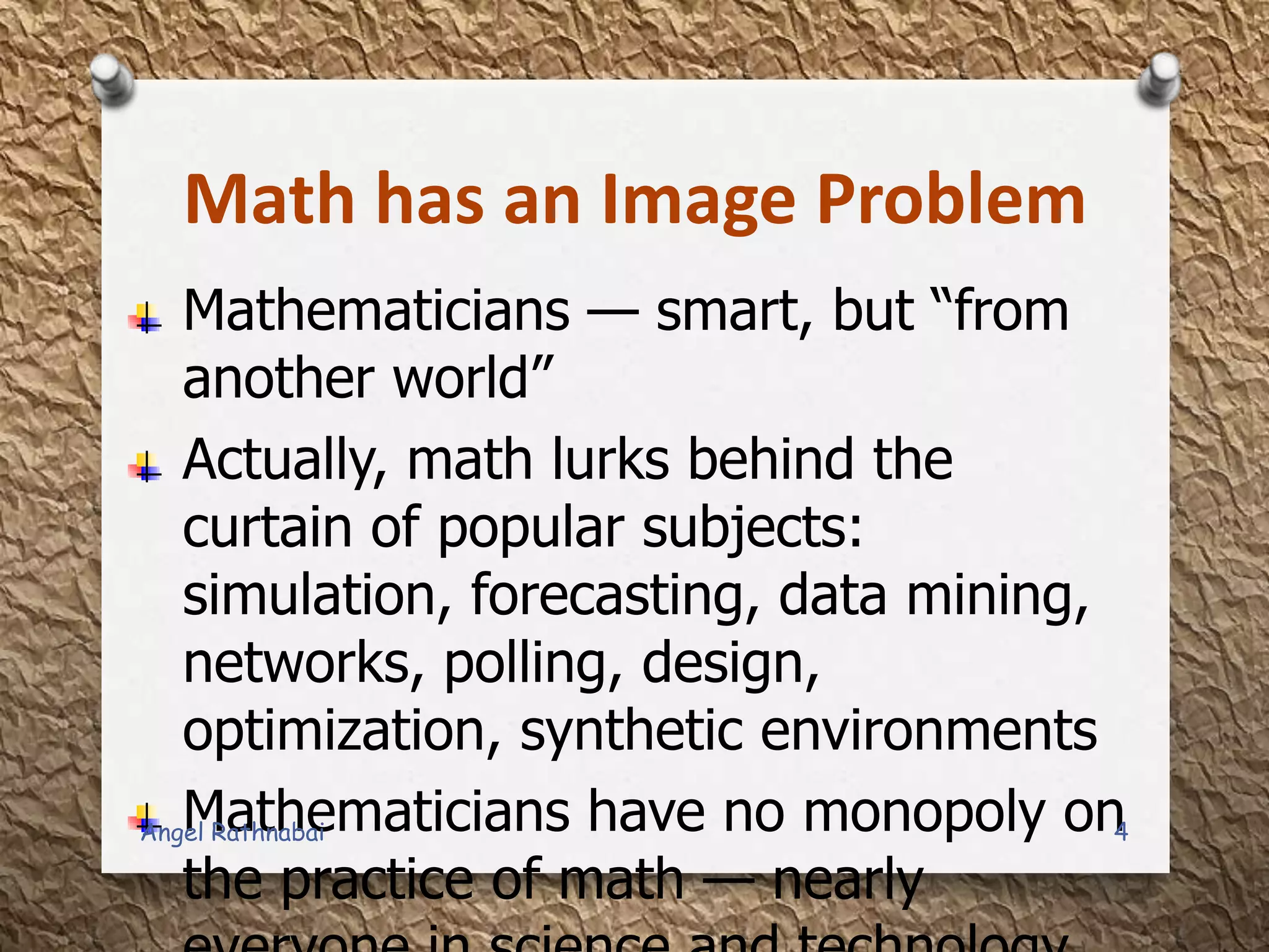 Math has an Image Problem
Mathematicians — smart, but “from
another world”
Actually, math lurks behind the
curtain of popular subjects:
simulation, forecasting, data mining,
networks, polling, design,
optimization, synthetic environments
Mathematicians have no monopoly on
the practice of math — nearly
4Angel Rathnabai
 