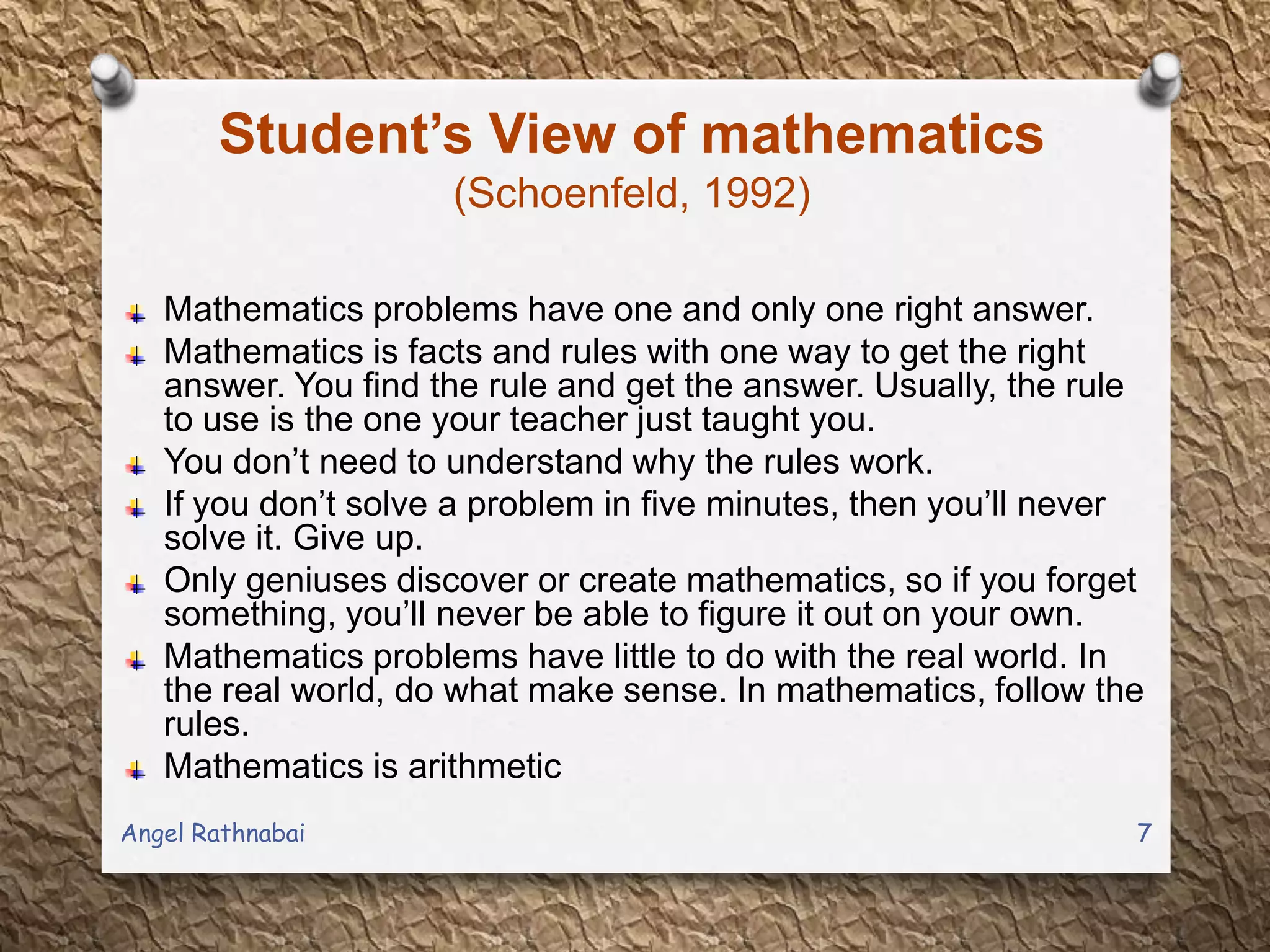 Student’s View of mathematics
(Schoenfeld, 1992)
Mathematics problems have one and only one right answer.
Mathematics is facts and rules with one way to get the right
answer. You find the rule and get the answer. Usually, the rule
to use is the one your teacher just taught you.
You don‟t need to understand why the rules work.
If you don‟t solve a problem in five minutes, then you‟ll never
solve it. Give up.
Only geniuses discover or create mathematics, so if you forget
something, you‟ll never be able to figure it out on your own.
Mathematics problems have little to do with the real world. In
the real world, do what make sense. In mathematics, follow the
rules.
Mathematics is arithmetic
7Angel Rathnabai
 