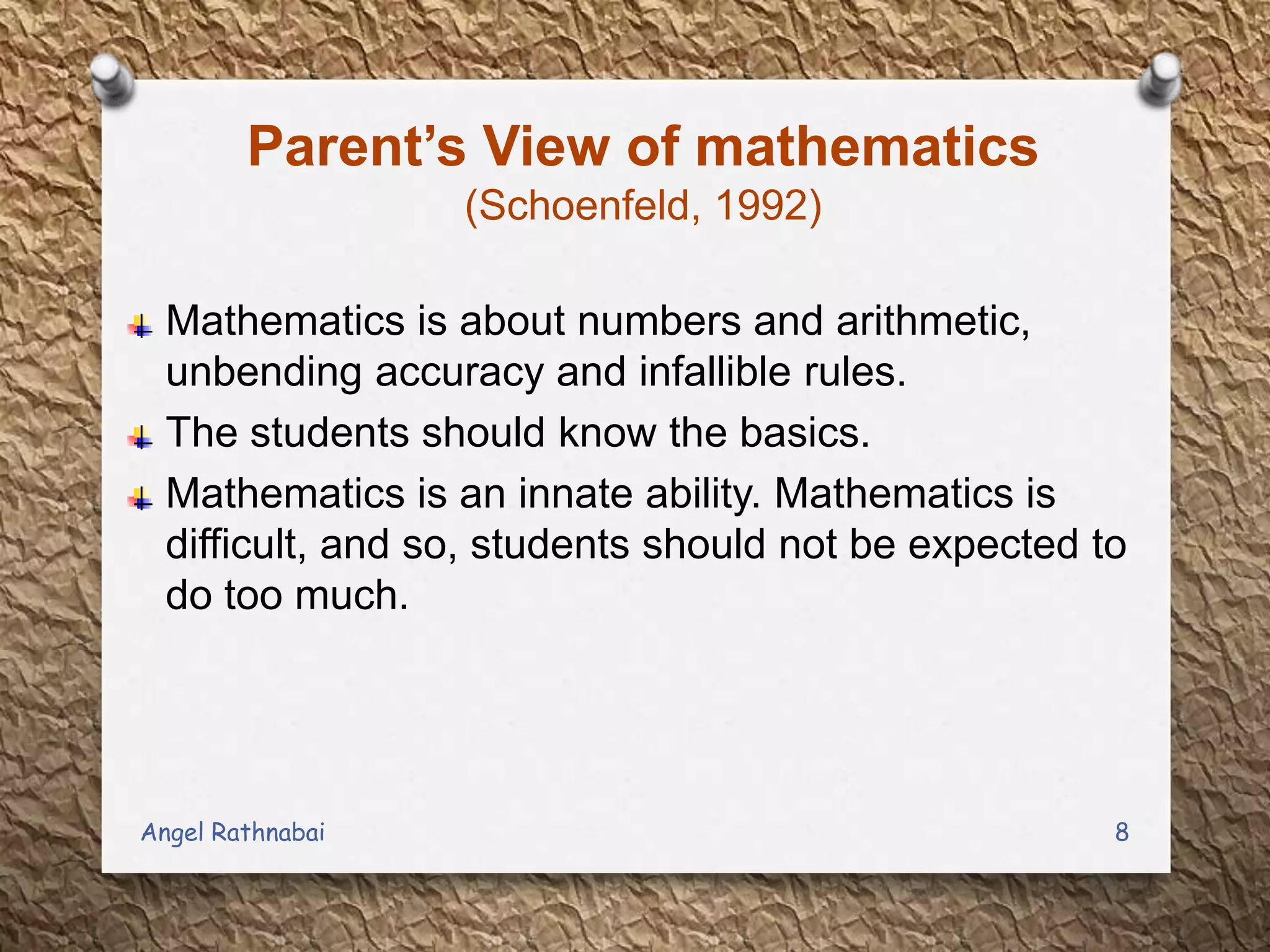 Parent’s View of mathematics
(Schoenfeld, 1992)
Mathematics is about numbers and arithmetic,
unbending accuracy and infallible rules.
The students should know the basics.
Mathematics is an innate ability. Mathematics is
difficult, and so, students should not be expected to
do too much.
8Angel Rathnabai
 