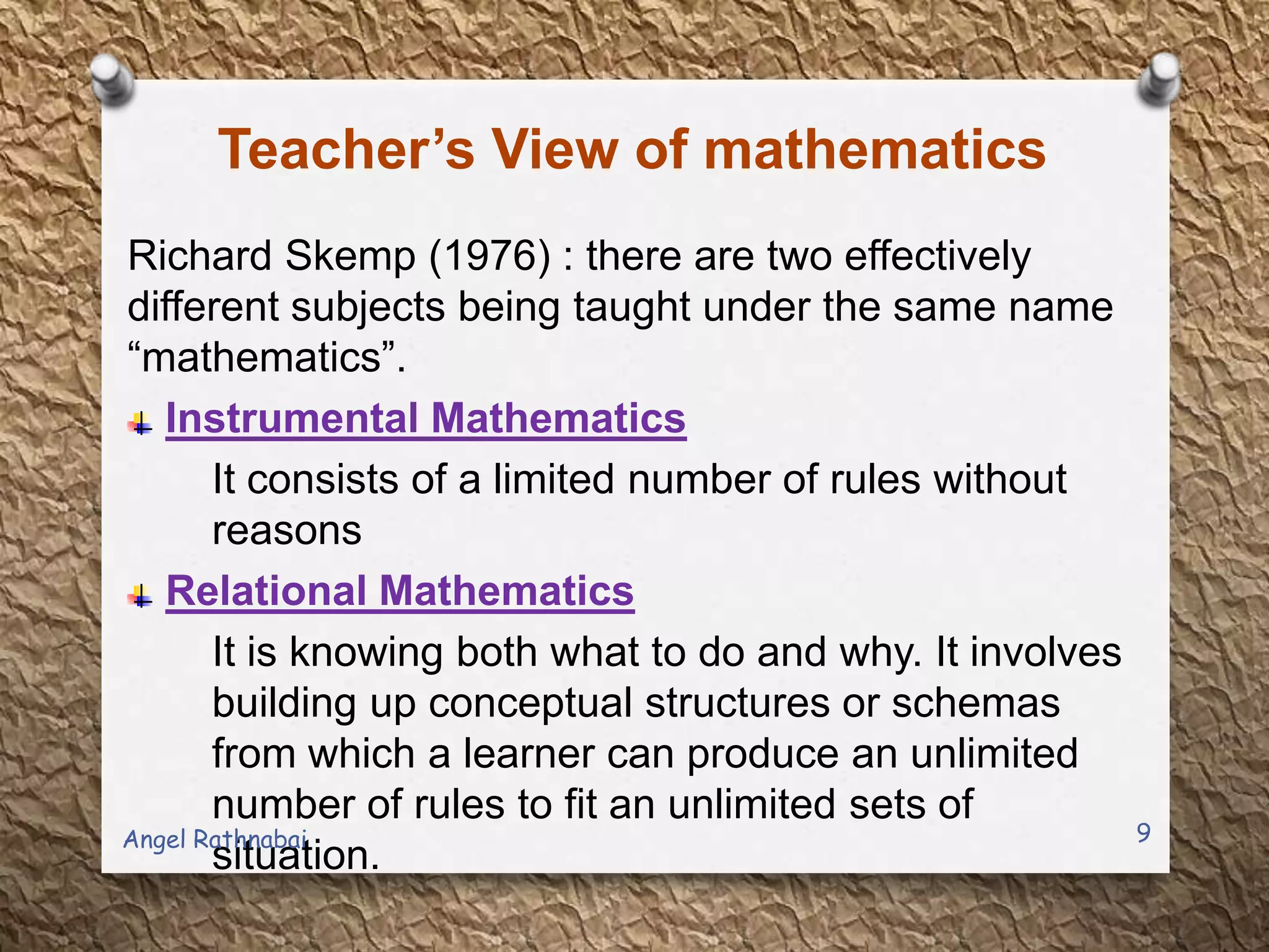 Teacher’s View of mathematics
Richard Skemp (1976) : there are two effectively
different subjects being taught under the same name
“mathematics”.
Instrumental Mathematics
It consists of a limited number of rules without
reasons
Relational Mathematics
It is knowing both what to do and why. It involves
building up conceptual structures or schemas
from which a learner can produce an unlimited
number of rules to fit an unlimited sets of
situation.
9Angel Rathnabai
 