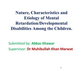 1
Nature, Characteristics and
Etiology of Mental
Retardation/Developmental
Disabilities Among the Children.

Submitted by: Abbas Khawar

Supervisor: Dr Muhibullah Khan Marwat
 