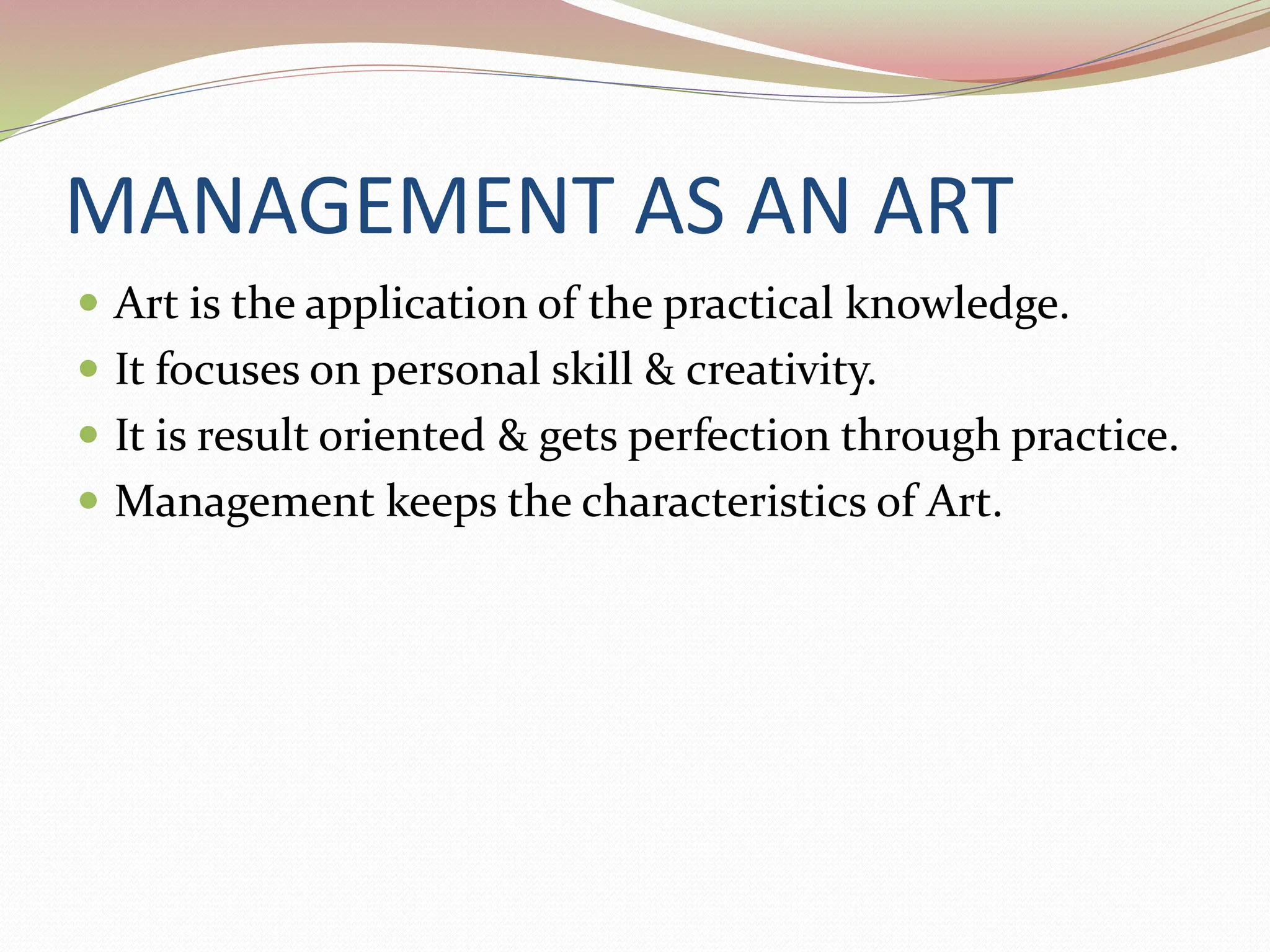 MANAGEMENT AS AN ART
 Art is the application of the practical knowledge.
 It focuses on personal skill & creativity.
 It is result oriented & gets perfection through practice.
 Management keeps the characteristics of Art.
 