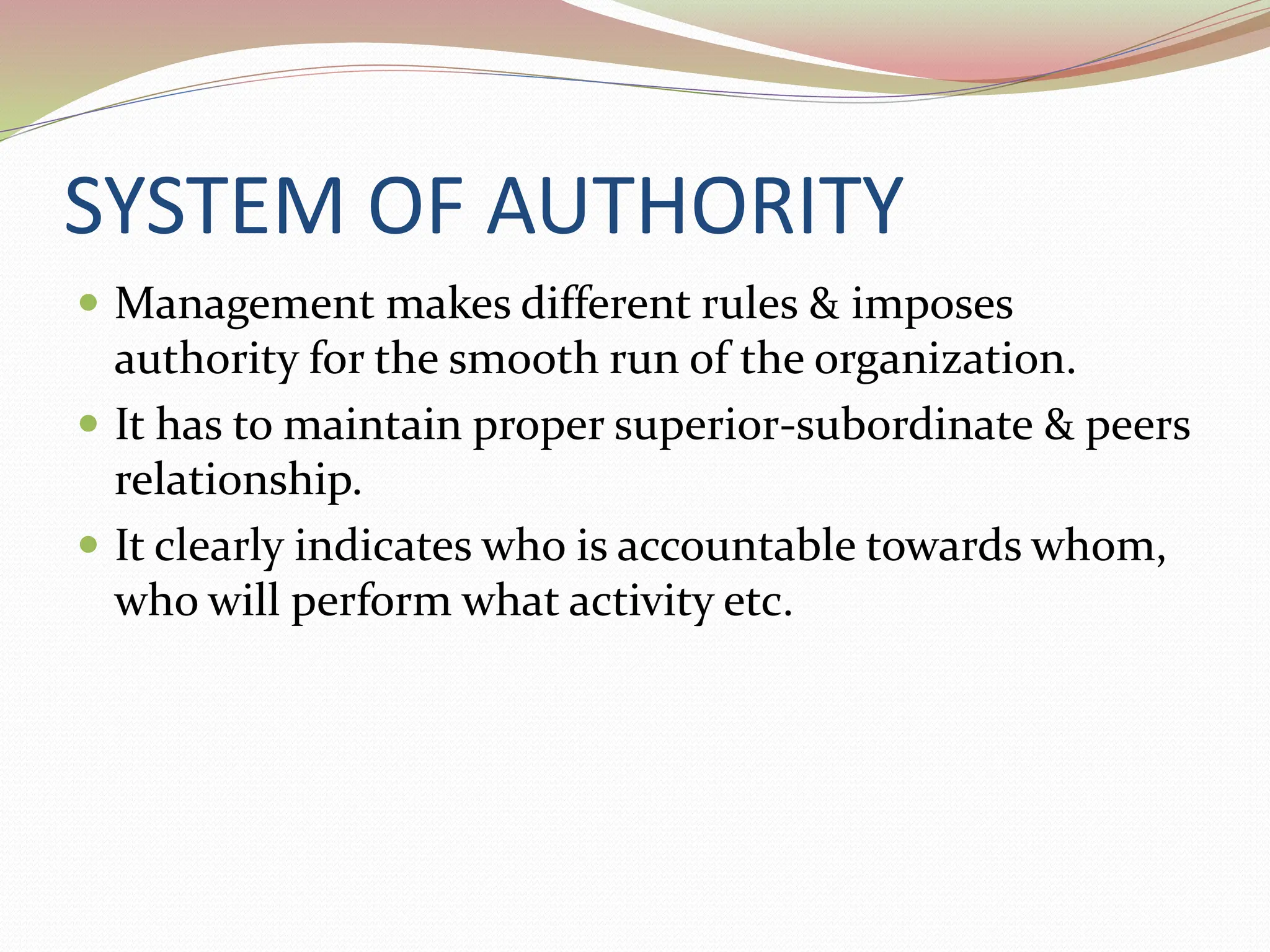 SYSTEM OF AUTHORITY
 Management makes different rules & imposes
authority for the smooth run of the organization.
 It has to maintain proper superior-subordinate & peers
relationship.
 It clearly indicates who is accountable towards whom,
who will perform what activity etc.
 