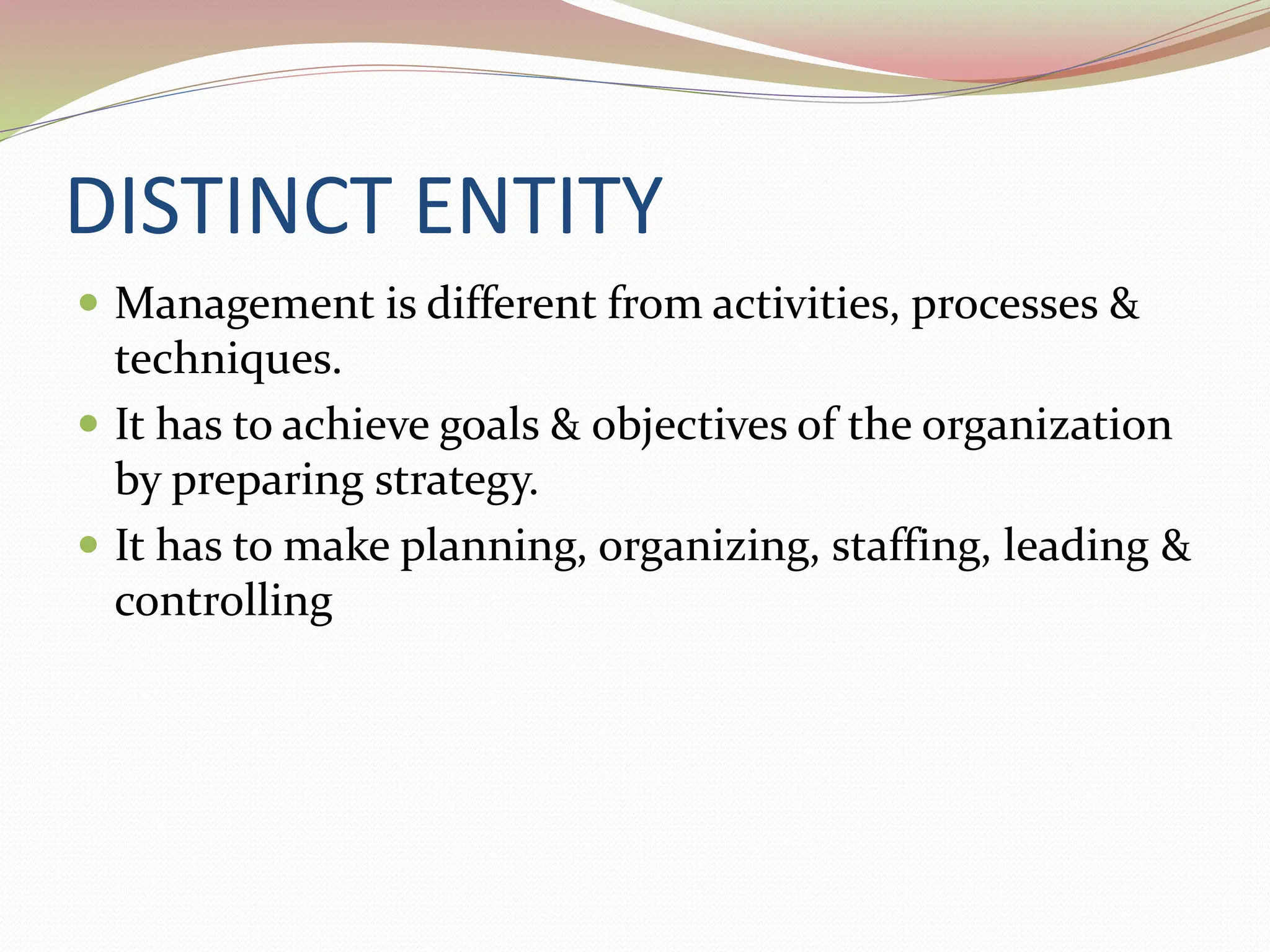 DISTINCT ENTITY
 Management is different from activities, processes &
techniques.
 It has to achieve goals & objectives of the organization
by preparing strategy.
 It has to make planning, organizing, staffing, leading &
controlling
 