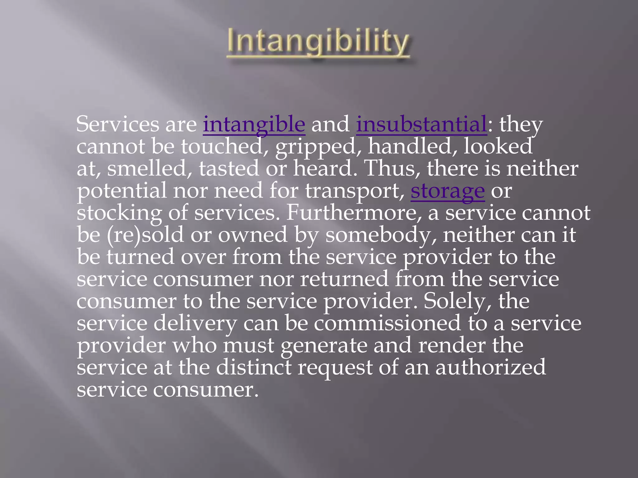 Services are intangible and insubstantial: they
cannot be touched, gripped, handled, looked
at, smelled, tasted or heard. Thus, there is neither
potential nor need for transport, storage or
stocking of services. Furthermore, a service cannot
be (re)sold or owned by somebody, neither can it
be turned over from the service provider to the
service consumer nor returned from the service
consumer to the service provider. Solely, the
service delivery can be commissioned to a service
provider who must generate and render the
service at the distinct request of an authorized
service consumer.
 
