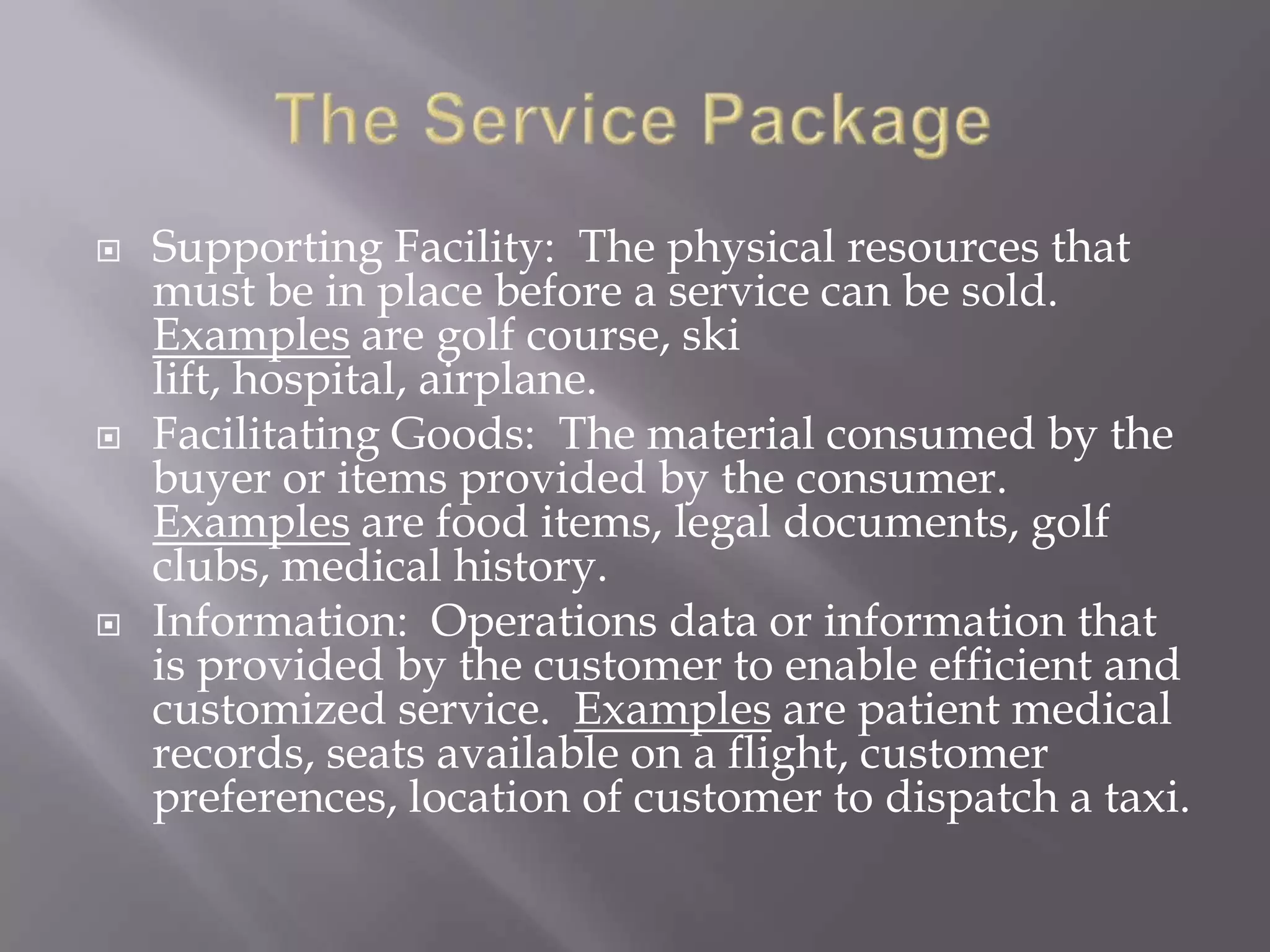    Supporting Facility: The physical resources that
    must be in place before a service can be sold.
    Examples are golf course, ski
    lift, hospital, airplane.
   Facilitating Goods: The material consumed by the
    buyer or items provided by the consumer.
    Examples are food items, legal documents, golf
    clubs, medical history.
   Information: Operations data or information that
    is provided by the customer to enable efficient and
    customized service. Examples are patient medical
    records, seats available on a flight, customer
    preferences, location of customer to dispatch a taxi.
 