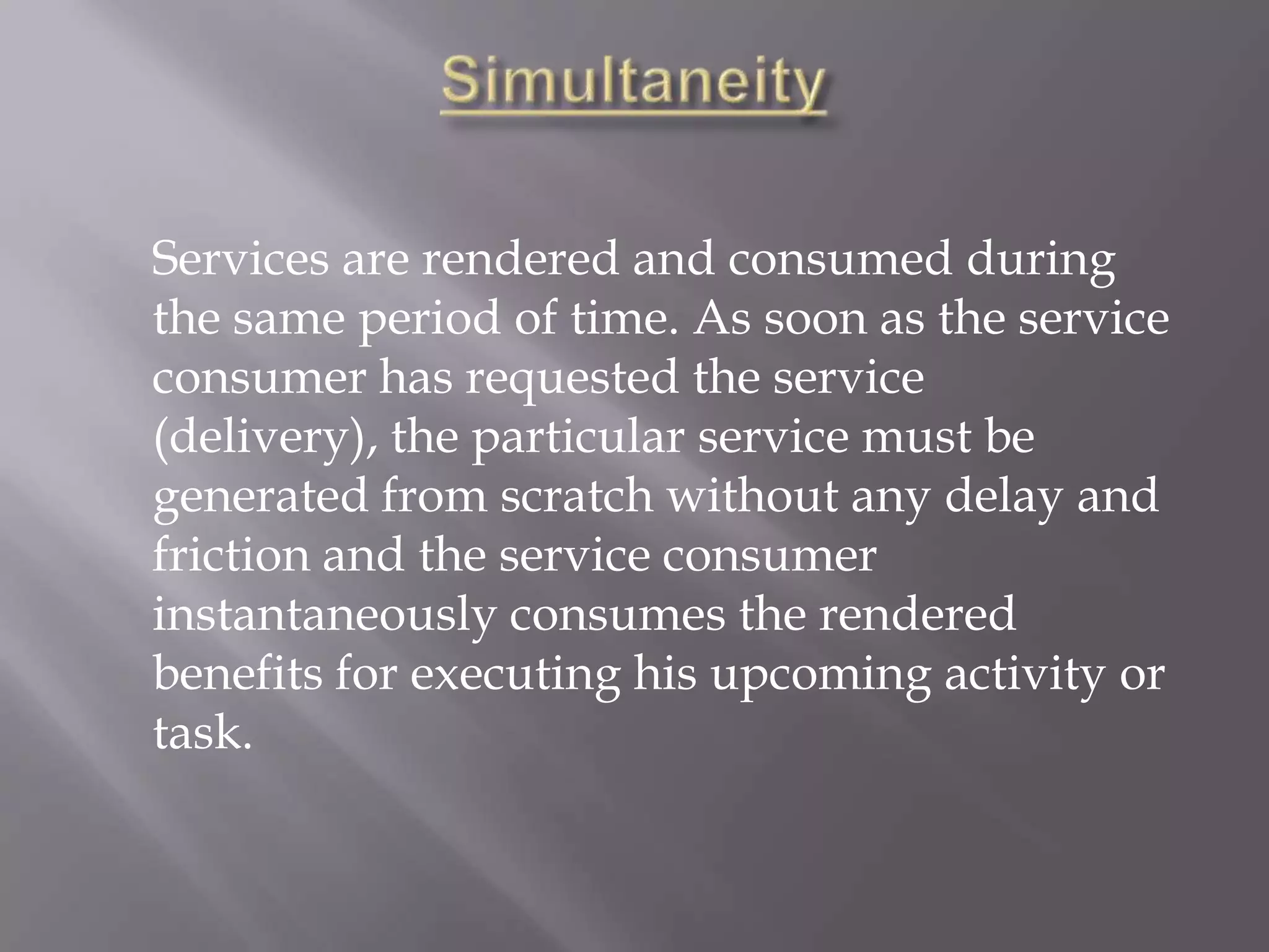 Services are rendered and consumed during
the same period of time. As soon as the service
consumer has requested the service
(delivery), the particular service must be
generated from scratch without any delay and
friction and the service consumer
instantaneously consumes the rendered
benefits for executing his upcoming activity or
task.
 