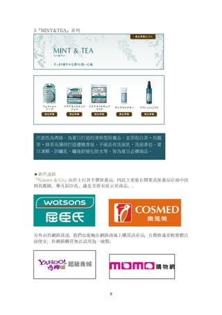 9
3『MINT&TEA』系列
★銷售通路
『Nature & Co』由於主打其平價保養品，因此主要能在開架式保養品店面中找
到其蹤跡，擧凡屈臣氏、康是美皆有展示其商品。.
另外由於網路發達，我們也能夠在網路商城上購買該産品，且價格通常較實體店
面便宜，但網路購買無法試用為一缺點。
代表色為青綠，為夏日打造的清爽型保養品，並萃取白茶‧烏龍
茶‧綠茶及薄荷打造優雅香氛。子産品有洗面乳、洗面香皂、夏
日凍膜、防曬乳、曬後舒緩化妝水等，皆為夏日必備商品。
 