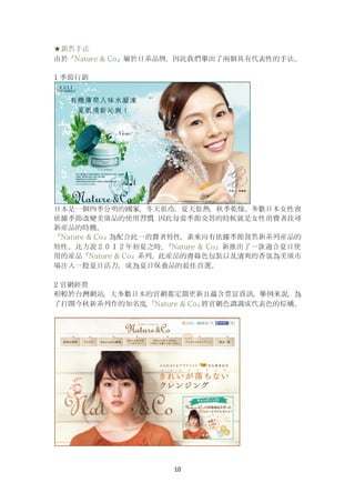 10
★銷售手法
由於『Nature & Co』屬於日系品牌，因此我們擧出了兩個具有代表性的手法。
1 季節行銷
日本是一個四季分明的國家，冬天很冷，夏天很熱，秋季乾燥。多數日本女性會
依據季節改變美妝品的使用習慣，因此每當季節交替的時候就是女性消費者找尋
新産品的時機。
『Nature & Co』為配合此一消費者特性，素來向有依據季節發售新系列産品的
特性。比方說２０１２年初夏之時，『Nature & Co』新推出了一款適合夏日使
用的産品『Nature & Co』系列。此産品的青綠色包裝以及清爽的香氛為美妝市
場注入一股夏日活力，成為夏日保養品的最佳首選。
2 官網經營
相較於台灣網站，大多數日本的官網都定期更新且蘊含豊富資訊。擧例來說，為
了打開今秋新系列作的知名度，『Nature & Co』將官網色調調成代表色的棕橘。
 