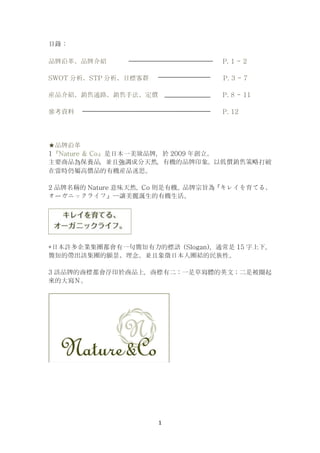 1
目錄：
品牌沿革、品牌介紹 P. 1 - 2
SWOT 分析、STP 分析、目標客群 P. 3 - 7
産品介紹、銷售通路、銷售手法、定價 P. 8 - 11
參考資料 P. 12
★品牌沿革
1『Nature & Co』是日本一美妝品牌，於 2009 年創立。
主要商品為保養品，並且強調成分天然，有機的品牌印象。以低價銷售策略打破
在當時仍屬高價品的有機産品迷思。
2 品牌名稱的 Nature 意味天然，Co 則是有機。品牌宗旨為『キレイを育てる、
オーガニックライフ』—讓美麗誕生的有機生活。
*日本許多企業集團都會有一句簡短有力的標語（Slogan），通常是 15 字上下，
簡短的帶出該集團的願景、理念。並且象徵日本人團結的民族性。
3 該品牌的商標都會浮印於商品上，商標有二：一是草寫體的英文；二是被圈起
來的大寫Ｎ。
 