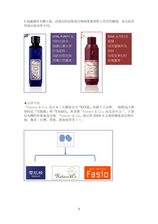 2
4 為強調其有機主張，該商品的包裝或宣傳海報都會附上花草的圖案，並且依系
列商品而有所不同。
★品牌介紹
『Nature & Co』是日本三大藥妝公司『KOSE』的旗下子品牌，一般較為人熟
知的是『雪肌精』和『FASIO』。但其實『Nature & Co』也是其中之一，主要
以有機的形象進攻市場。『Nature & Co』創立於 2009 年之後陸續進攻亞洲市
場，像是：台灣、香港、新加坡等等……。
VITAL PURITY 系
列的化妝水。
強調以薰衣草
作為原料。
因此包裝也採
用薰衣草圖案。
ROSE 系列的洗
髮精。
採用薔薇作為
原料。
包裝是夢幻的
玫瑰圖案。
 
