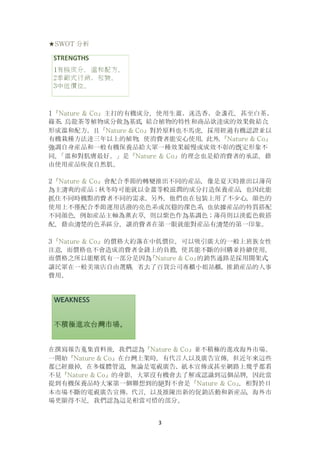 3
★SWOT 分析
1『Nature & Co』主打的有機成分，使用生薑、迷迭香、金盞花，甚至白茶、
綠茶、烏龍茶等植物成分做為基底，結合植物的特性和商品欲達成的效果做結合，
形成溫和配方。且『Nature & Co』對於原料也不馬虎，採用經過有機認證並以
有機栽種方法達三年以上的植物，使消費者能安心使用。此外，『Nature & Co』
強調自身産品和一般有機保養品給大眾一種效果緩慢或成效不彰的既定形象不
同，「溫和對肌膚最好。」是『Nature & Co』的理念也是給消費者的承諾，藉
由使用産品恢復自然肌。
2『Nature & Co』會配合季節的轉變推出不同的産品，像是夏天時推出以薄荷
為主清爽的産品；秋冬時可能就以金薑等較滋潤的成分打造保養産品，也因此能
抓住不同時機點消費者不同的需求。另外，他們也在包裝上用了不少心，顔色的
使用上不僅配合季節運用活潑的亮色系或沉穩的深色系，也依據産品的特質搭配
不同顔色，例如産品主軸為薰衣草，則以紫色作為基調色；薄荷則以淡藍色做搭
配，藉由清楚的色系區分，讓消費者在第一眼就能對産品有清楚的第一印象。
3『Nature & Co』的價格大約落在中低價位，可以吸引廣大的一般上班族女性
注意，而價格也不會造成消費者金錢上的負擔，使其能不斷的回購並持續使用，
而價格之所以能壓低有一部分是因為『Nature & Co』的銷售通路是採用開架式，
讓民眾在一般美妝店自由選購，省去了百貨公司專櫃小姐站櫃、推銷産品的人事
費用。
在撰寫報告蒐集資料後，我們認為『Nature & Co』並不積極的進攻海外市場。
一開始『Nature & Co』在台灣上架時，有代言人以及廣告宣傳，但近年來這些
都已經撤掉，在多媒體管道，無論是電視廣告、紙本宣傳或甚至網路上幾乎都看
不見『Nature & Co』的身影，大眾沒有機會去了解或認識到這個品牌，因此當
提到有機保養品時大家第一個聯想到的絕對不會是『Nature & Co』，相對於日
本市場不斷的電視廣告宣傳、代言，以及推陳出新的促銷活動和新産品，海外市
場更顯得不足，我們認為這是相當可惜的部分。
 